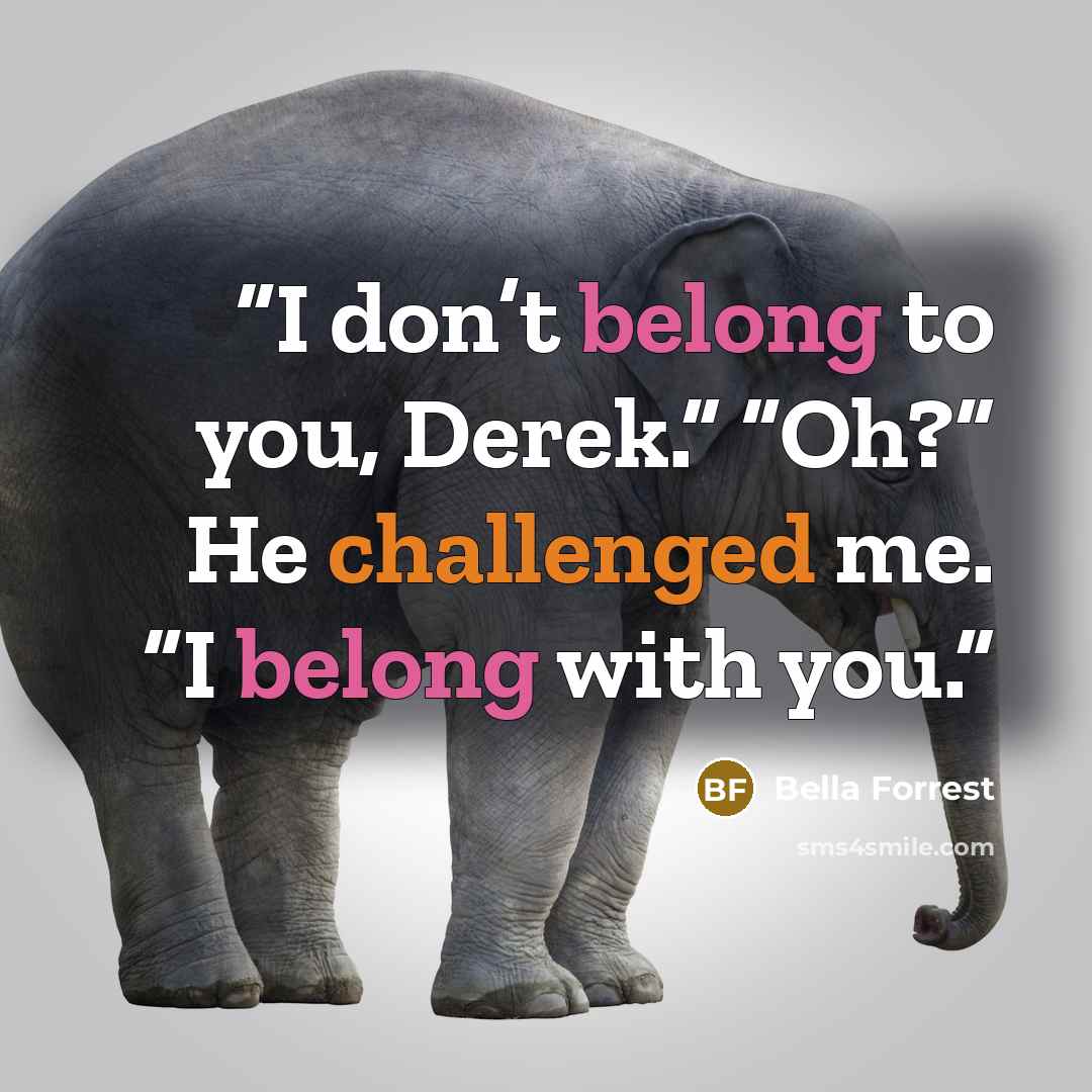 “I don’t belong to you, Derek.” “Oh?” He challenged me. “I belong with you.” quote by Bella Forrest