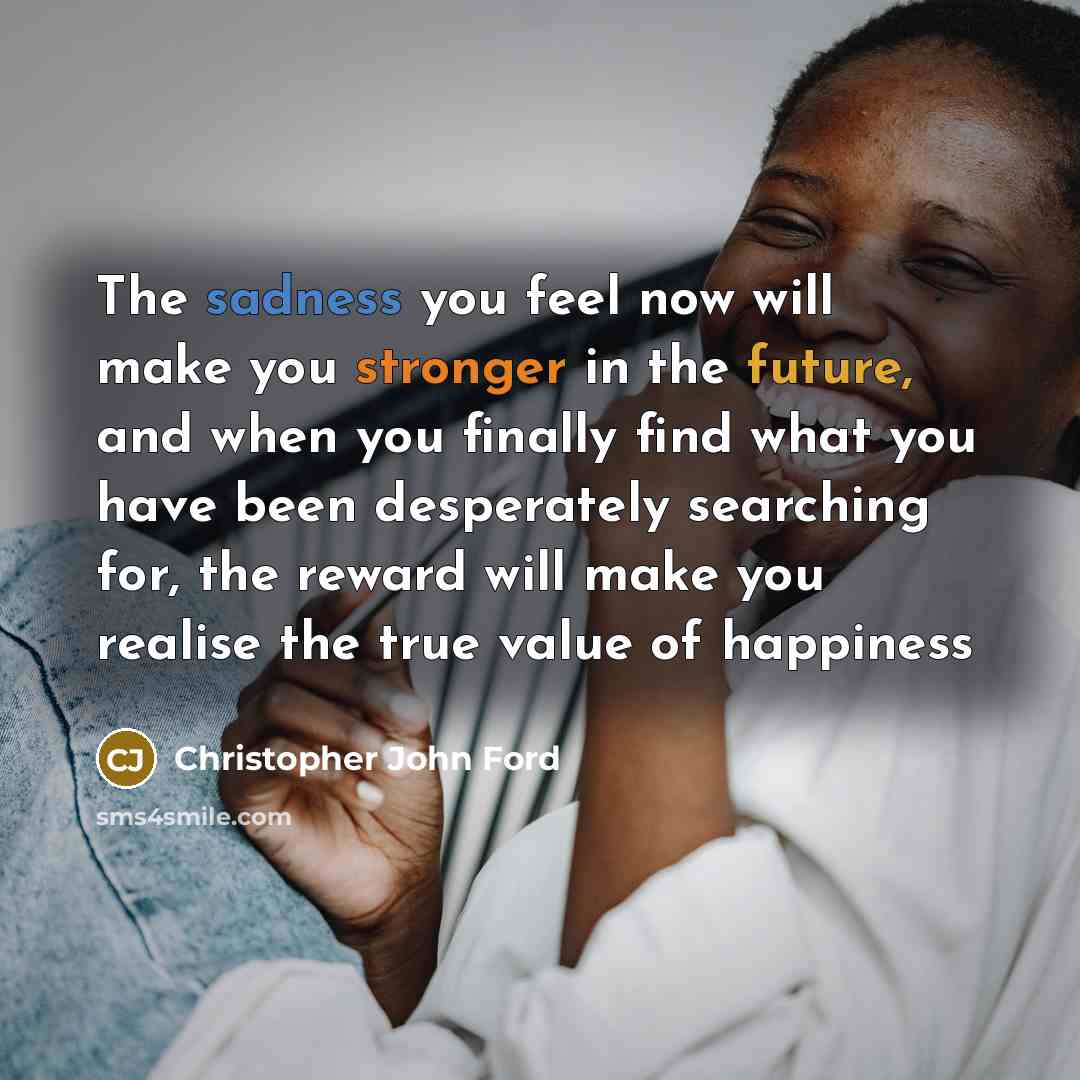 “The sadness you feel now will make you stronger in the future, and when you finally find what you have been desperately searching for, the reward will make you realise the true value of happiness” quote by Christopher John Ford