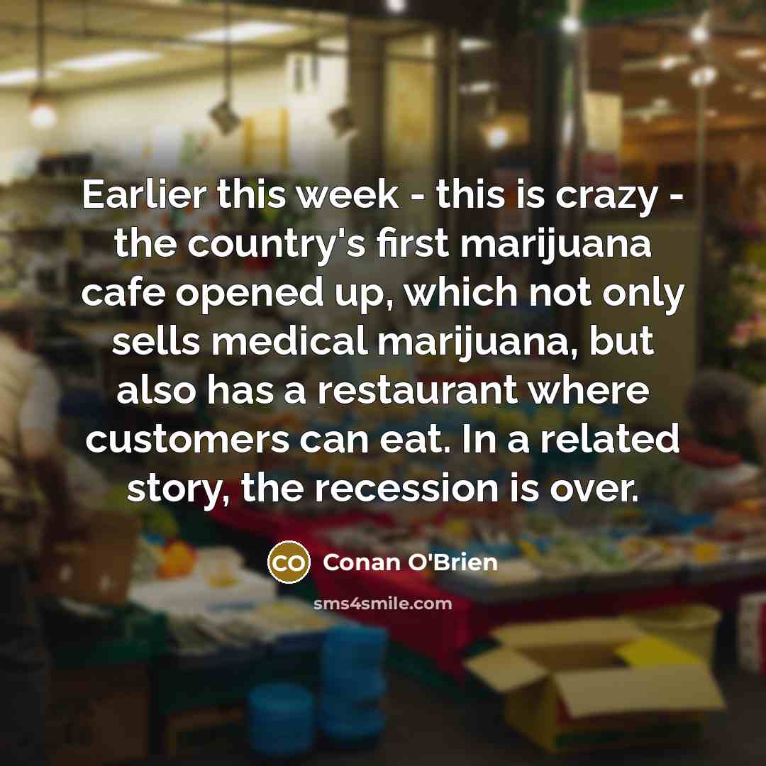 “Earlier this week - this is crazy - the country's first marijuana cafe opened up, which not only sells medical marijuana, but also has a restaurant where customers can eat. In a related story, the recession is over.” quote by Conan O'Brien