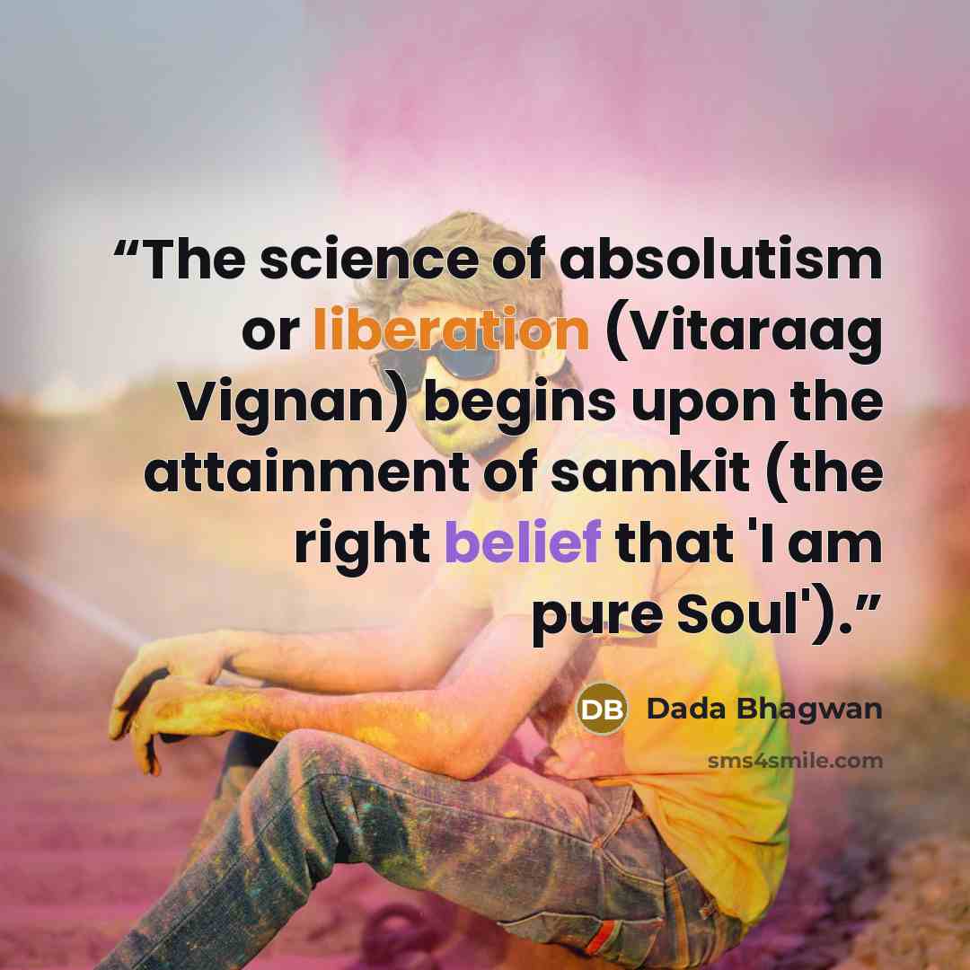 “The science of absolutism or liberation (Vitaraag Vignan) begins upon the attainment of samkit (the right belief that 'I am pure Soul').” quote by Dada Bhagwan