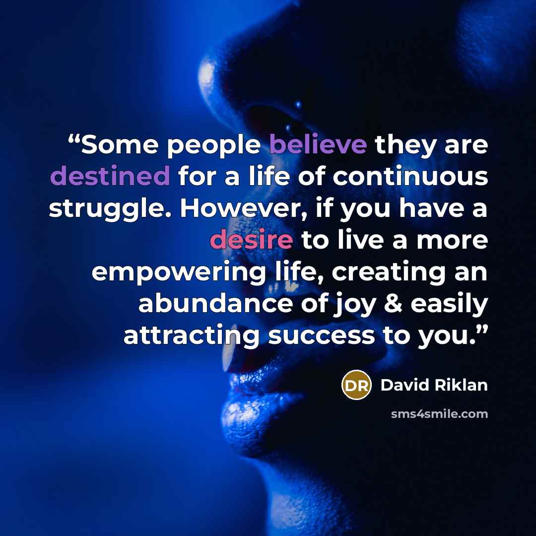 “Some people believe they are destined for a life of continuous struggle. However, if you have a desire to live a more empowering life, creating an abundance of joy & easily attracting success to you.” quote by David Riklan