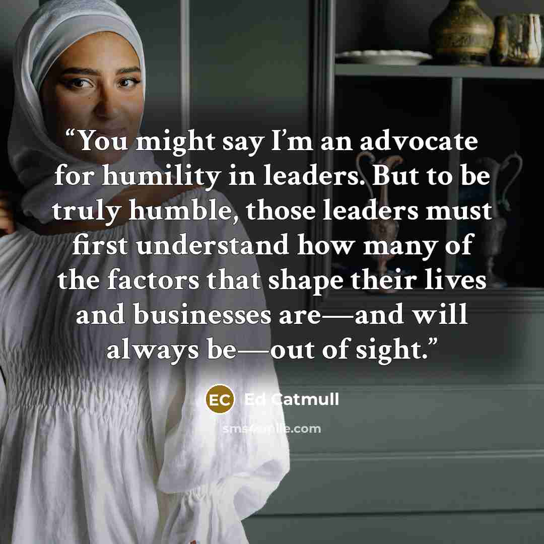 “You might say I’m an advocate for humility in leaders. But to be truly humble, those leaders must first understand how many of the factors that shape their lives and businesses are—and will always be—out of sight.” quote by Ed Catmull