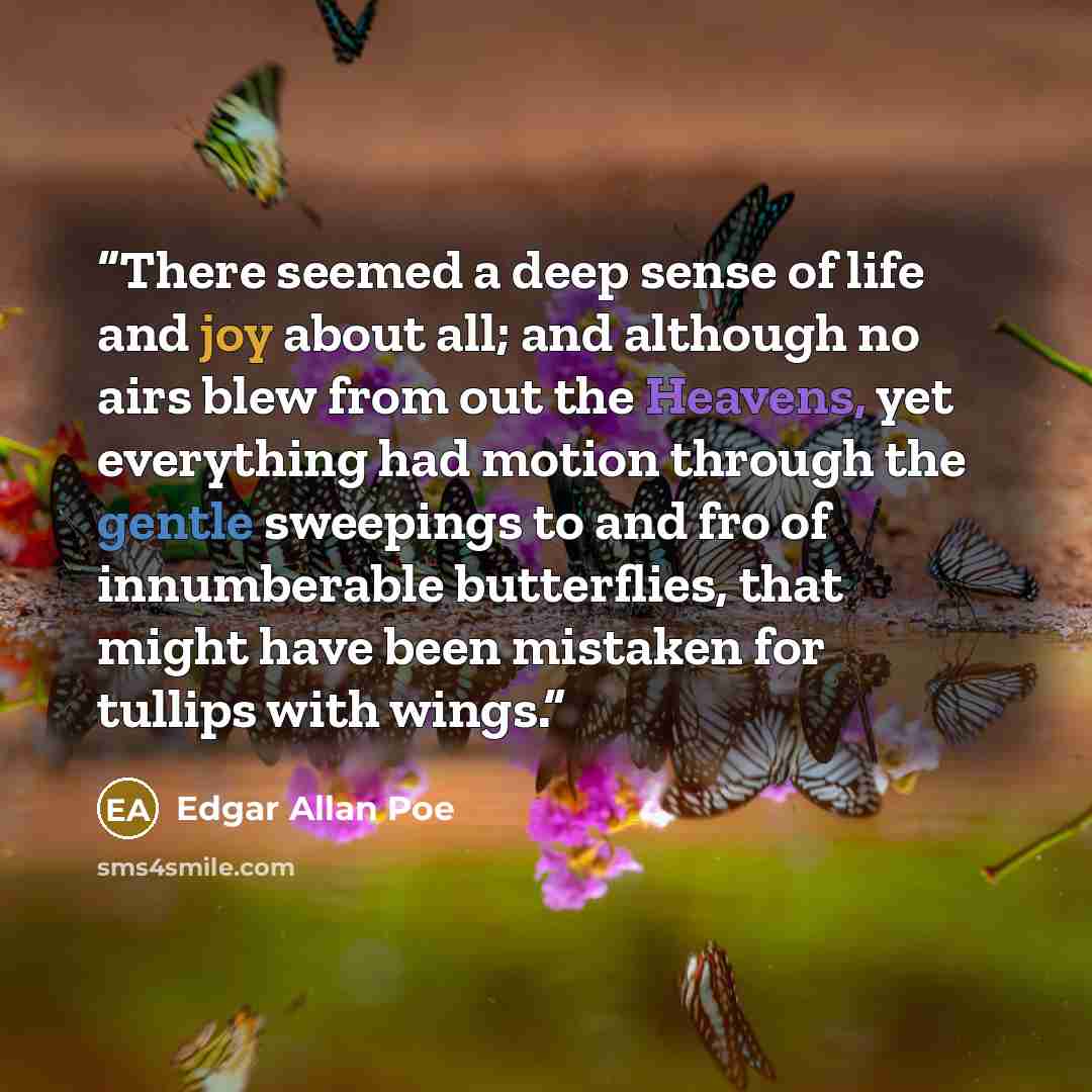 “There seemed a deep sense of life and joy about all; and although no airs blew from out the Heavens, yet everything had motion through the gentle sweepings to and fro of innumberable butterflies, that might have been mistaken for tullips with wings.” quote by Edgar Allan Poe