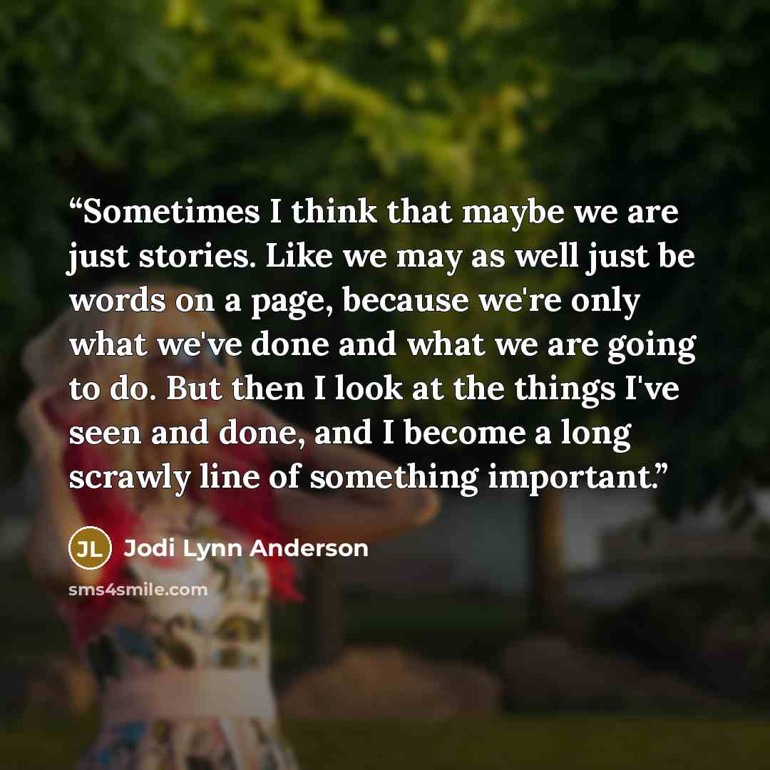 “Sometimes I think that maybe we are just stories. Like we may as well just be words on a page, because we're only what we've done and what we are going to do. But then I look at the things I've seen and done, and I become a long scrawly line of something important.” quote by Jodi Lynn Anderson