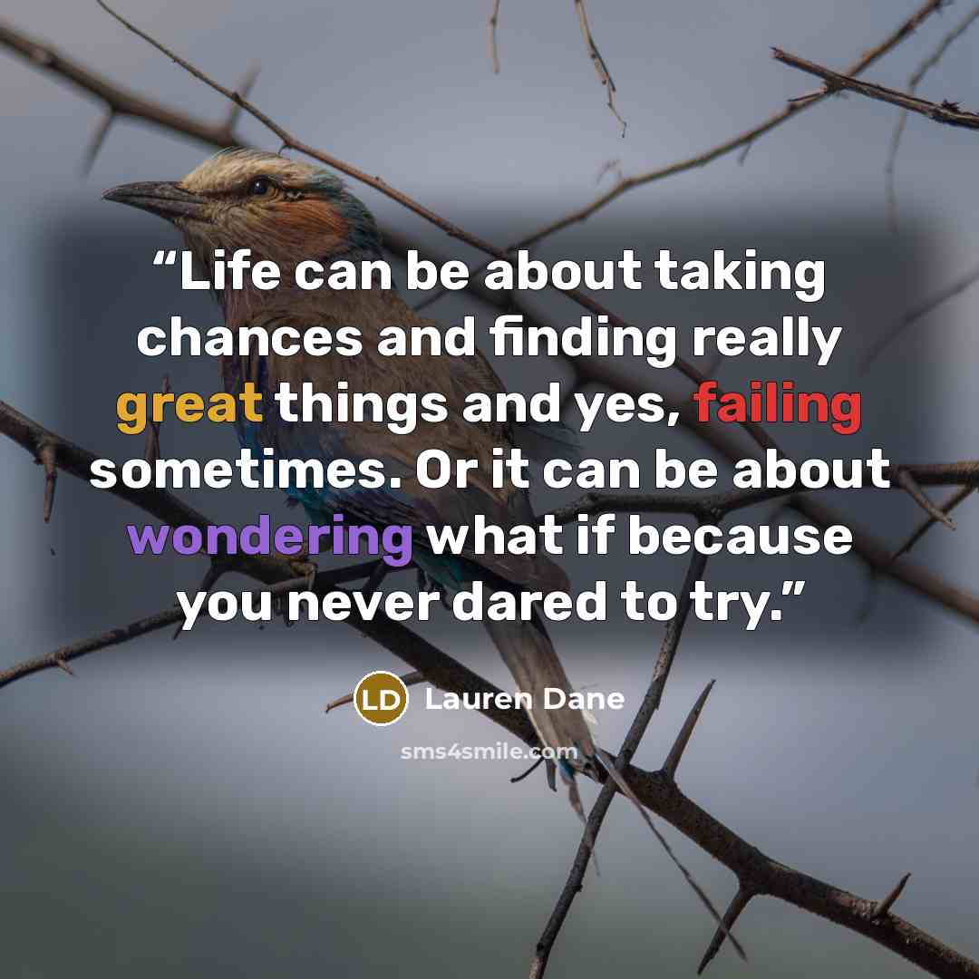 “Life can be about taking chances and finding really great things and yes, failing sometimes. Or it can be about wondering what if because you never dared to try.” quote by Lauren Dane