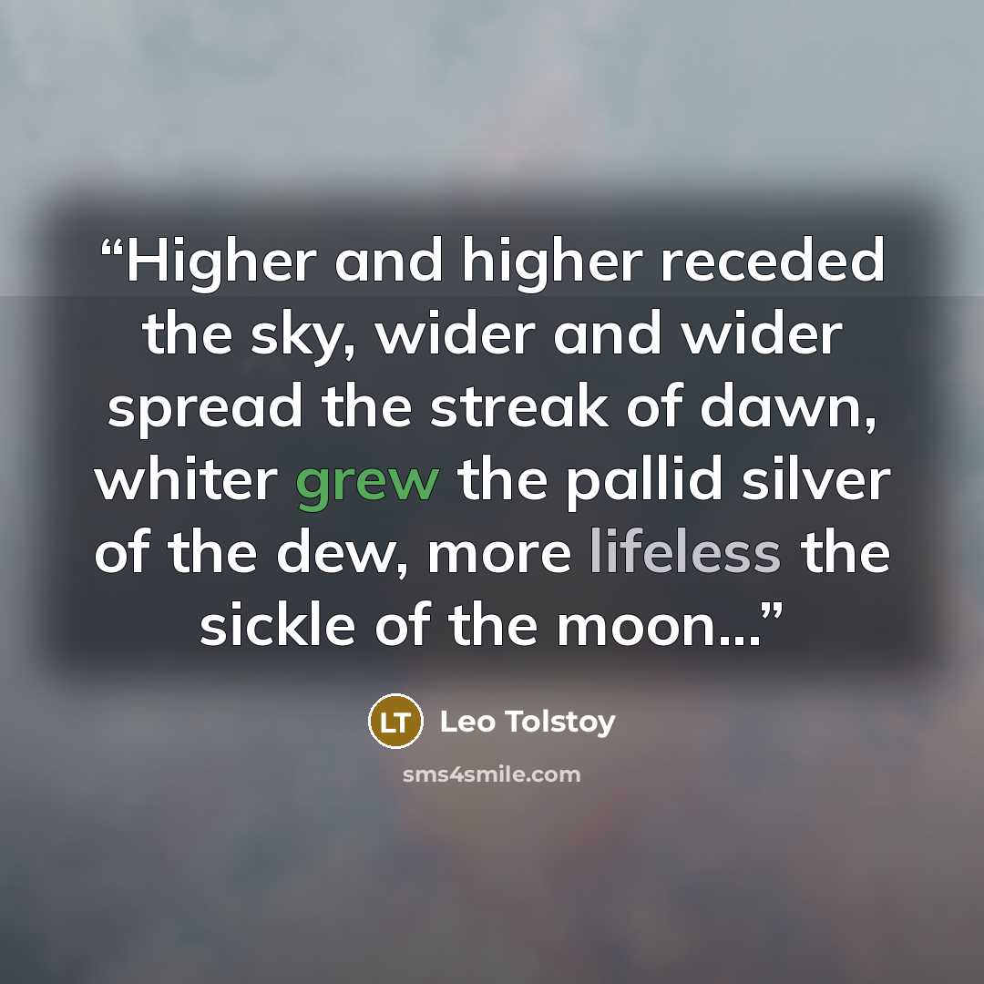 “Higher and higher receded the sky, wider and wider spread the streak of dawn, whiter grew the pallid silver of the dew, more lifeless the sickle of the moon...” quote by Leo Tolstoy