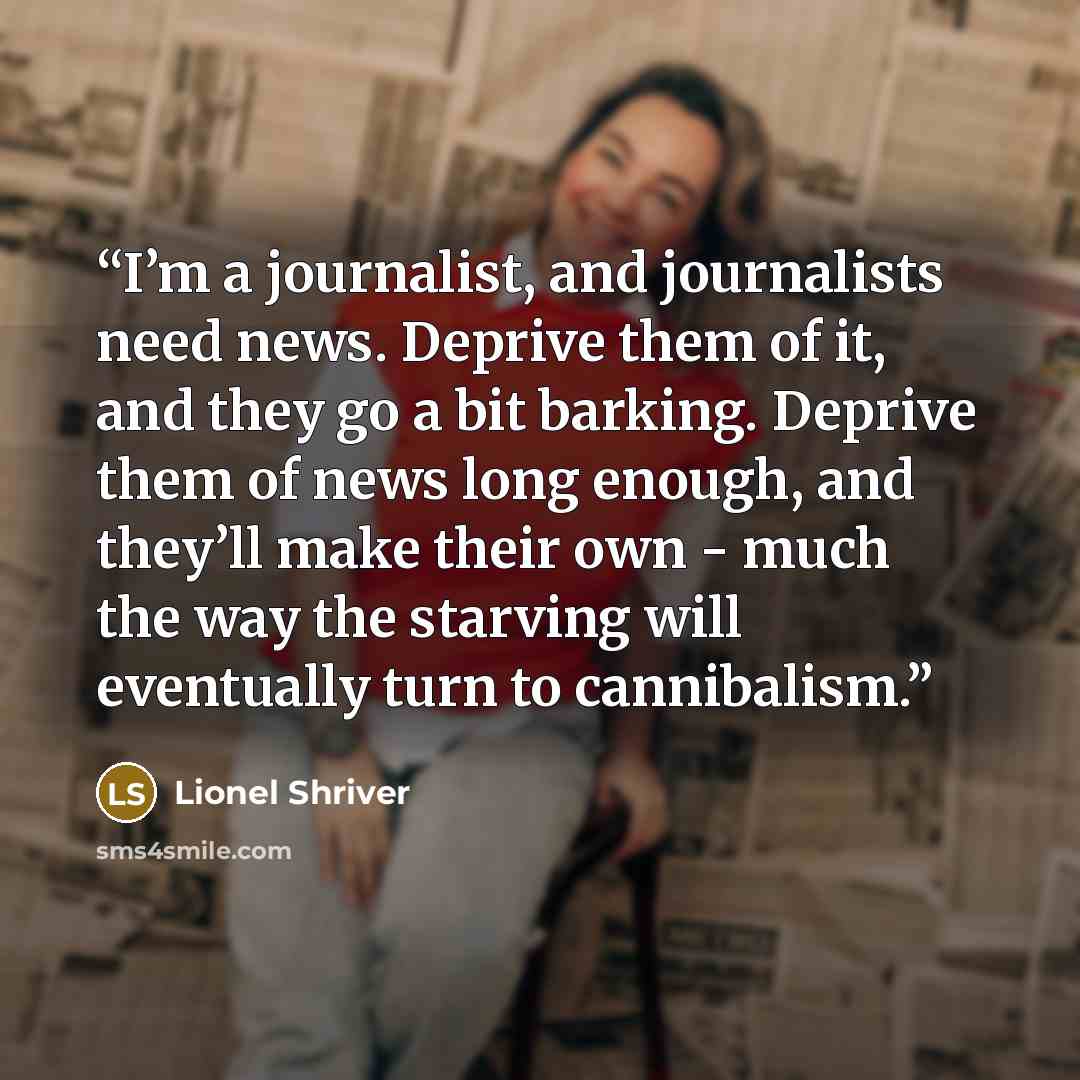 “I’m a journalist, and journalists need news. Deprive them of it, and they go a bit barking. Deprive them of news long enough, and they’ll make their own - much the way the starving will eventually turn to cannibalism.” quote by Lionel Shriver
