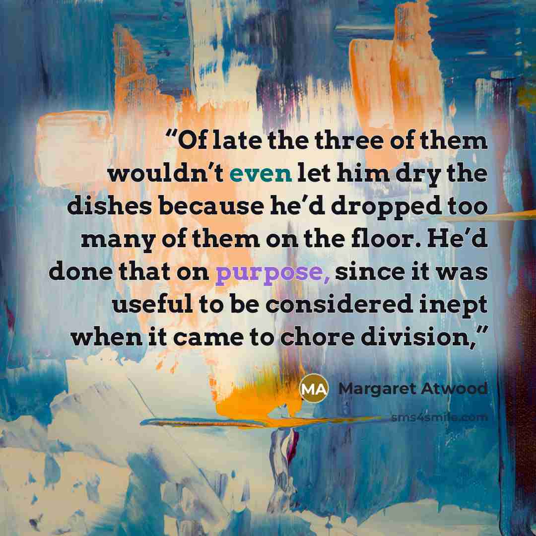 “Of late the three of them wouldn’t even let him dry the dishes because he’d dropped too many of them on the floor. He’d done that on purpose, since it was useful to be considered inept when it came to chore division,” quote by Margaret Atwood