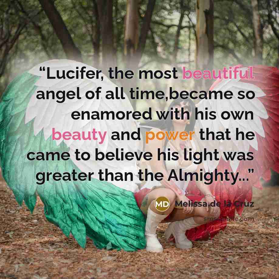 “Lucifer, the most beautiful angel of all time,became so enamored with his own beauty and power that he came to believe his light was greater than the Almighty...” quote by Melissa de la Cruz