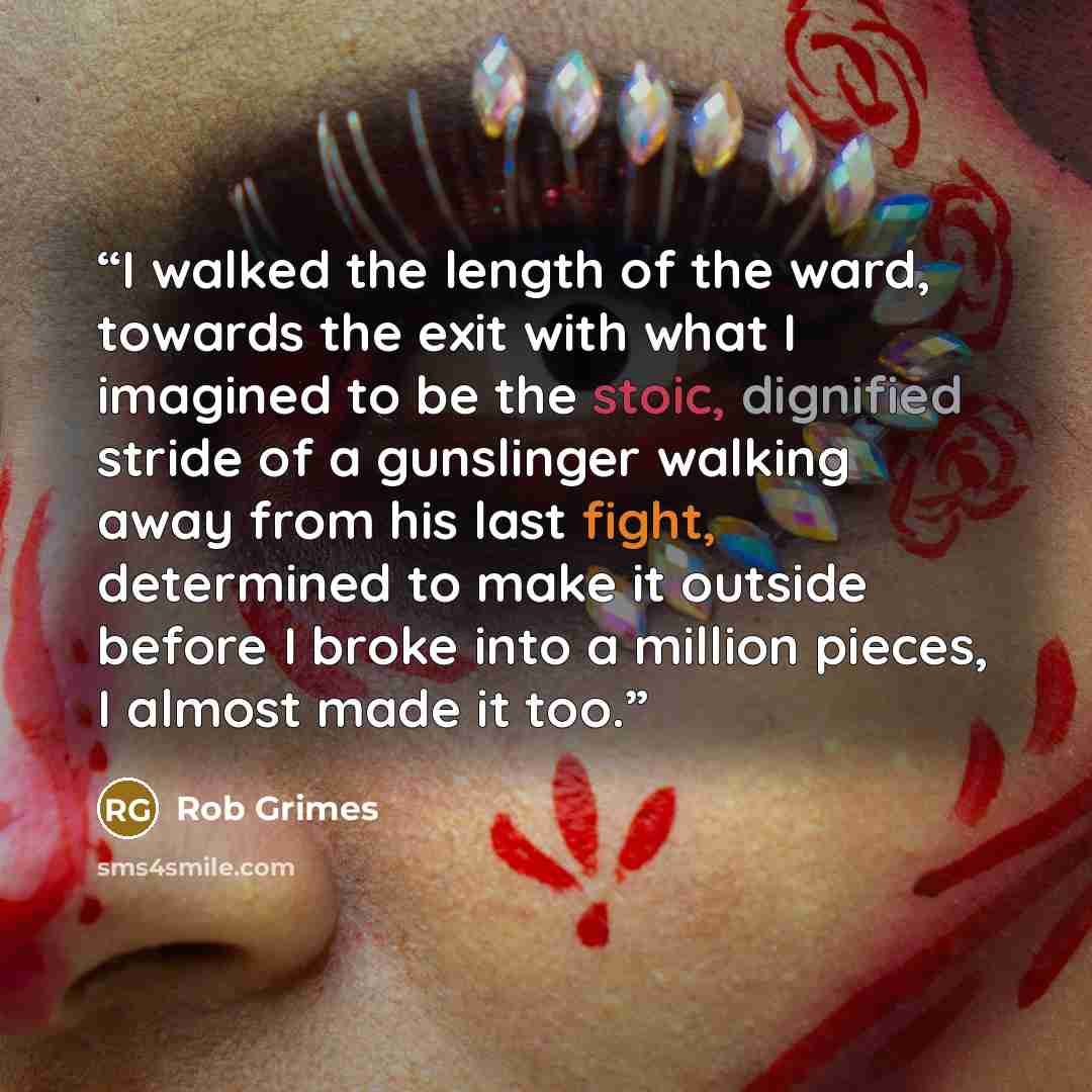 “I walked the length of the ward, towards the exit with what I imagined to be the stoic, dignified stride of a gunslinger walking away from his last fight, determined to make it outside before I broke into a million pieces, I almost made it too.” quote by Rob Grimes