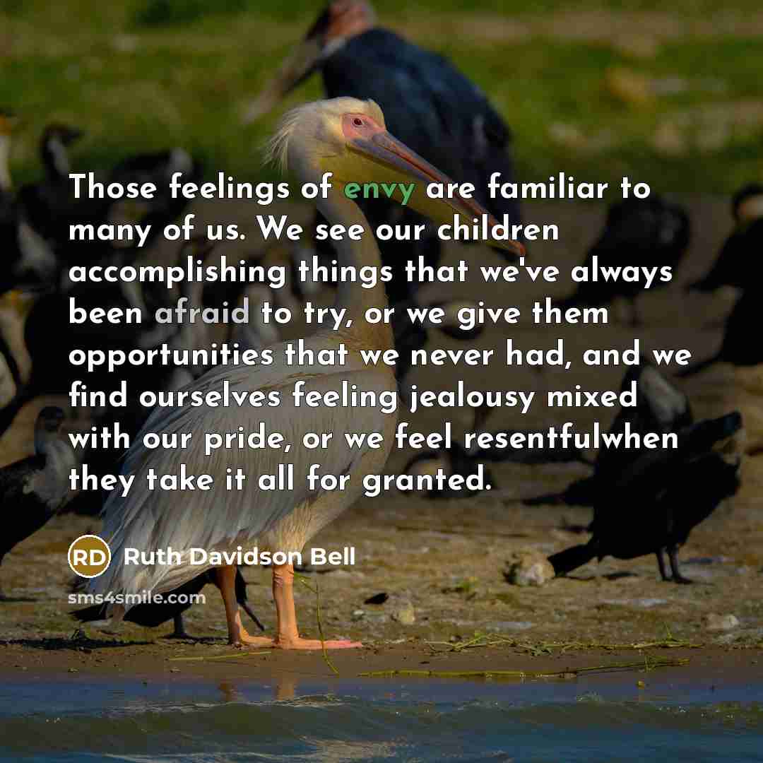 “Those feelings of envy are familiar to many of us. We see our children accomplishing things that we've always been afraid to try, or we give them opportunities that we never had, and we find ourselves feeling jealousy mixed with our pride, or we feel resentfulwhen they take it all for granted.” quote by Ruth Davidson Bell