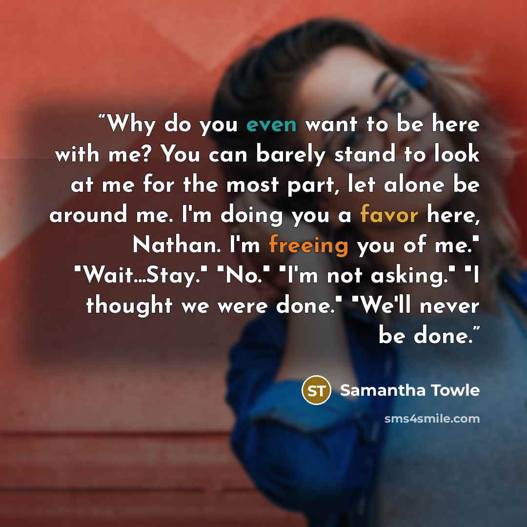 “Why do you even want to be here with me? You can barely stand to look at me for the most part, let alone be around me. I'm doing you a favor here, Nathan. I'm freeing you of me." "Wait...Stay." "No." "I'm not asking." "I thought we were done." "We'll never be done.” quote by Samantha Towle