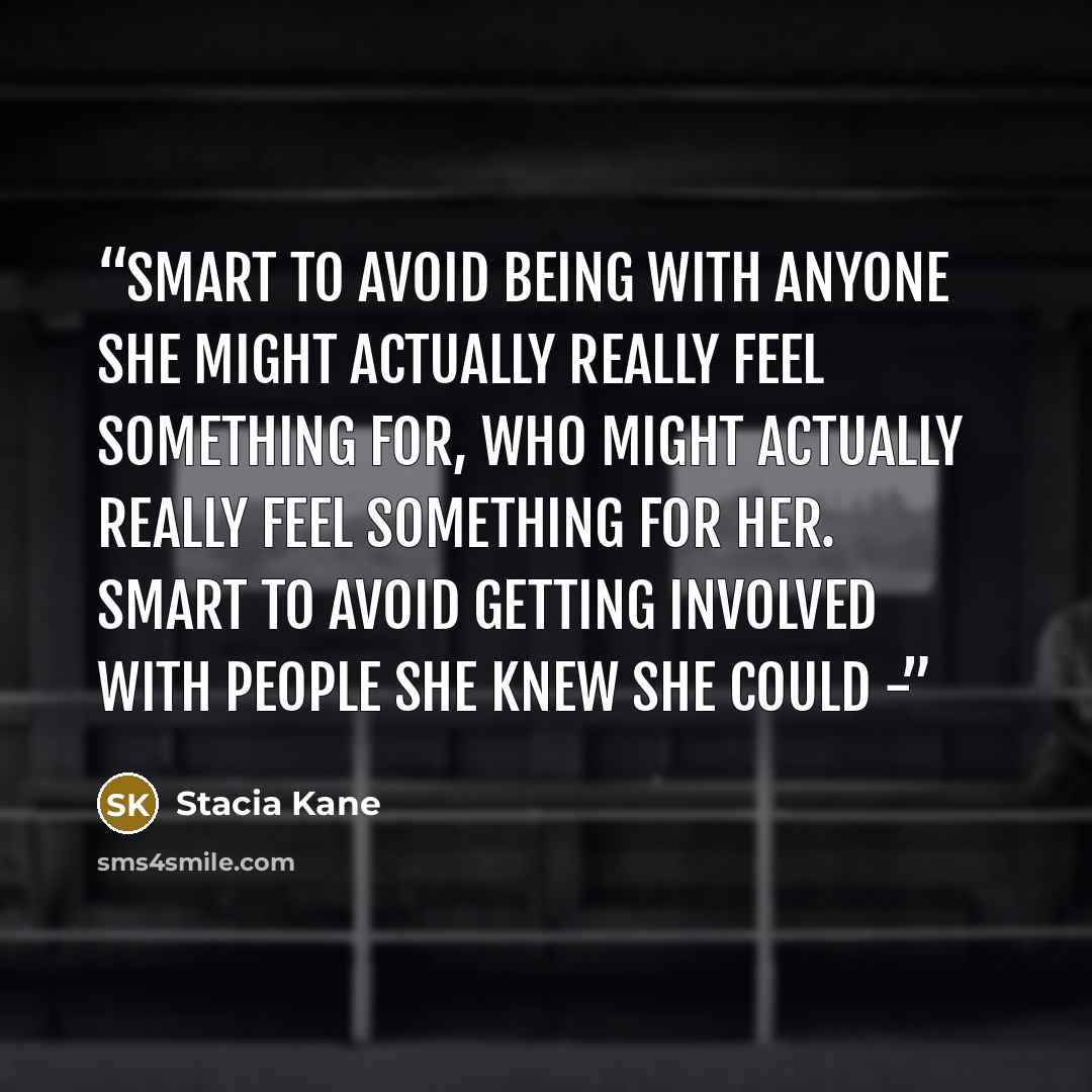 “Smart to avoid being with anyone she might actually really feel something for, who might actually really feel something for her. Smart to avoid getting involved with people she knew she could -” quote by Stacia Kane