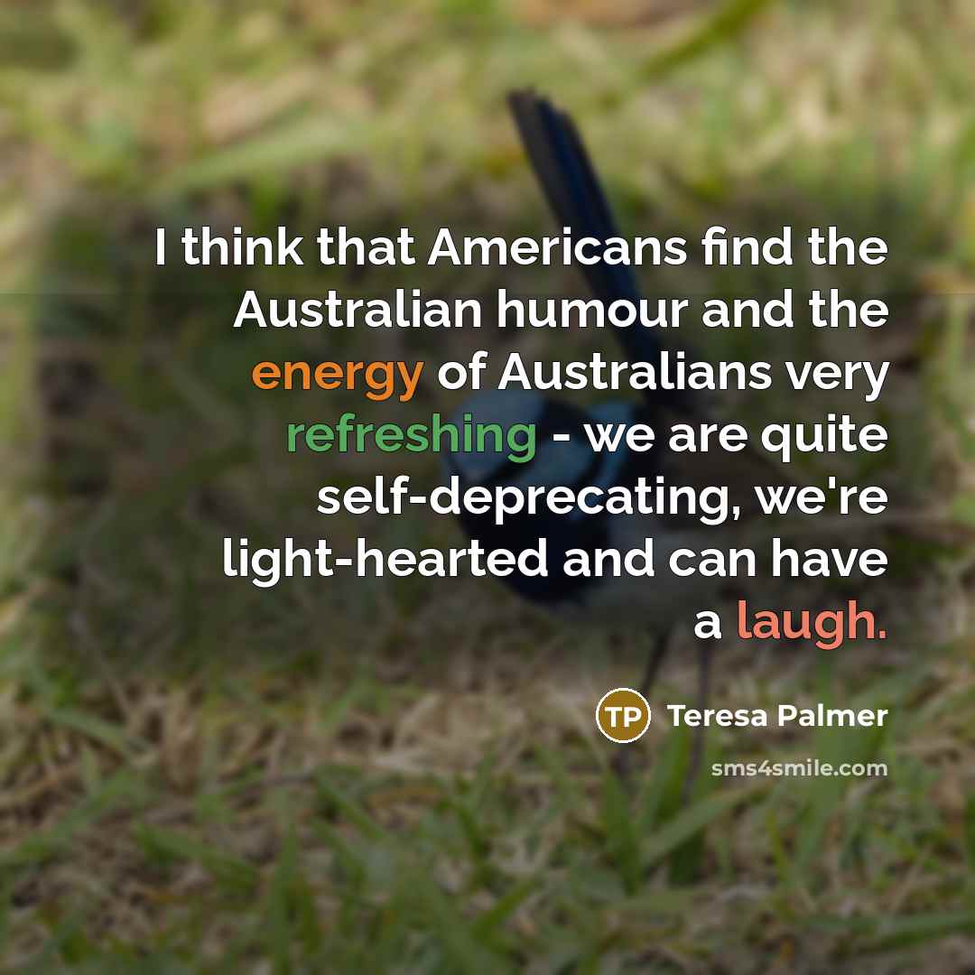 “I think that Americans find the Australian humour and the energy of Australians very refreshing - we are quite self-deprecating, we're light-hearted and can have a laugh.” quote by Teresa Palmer