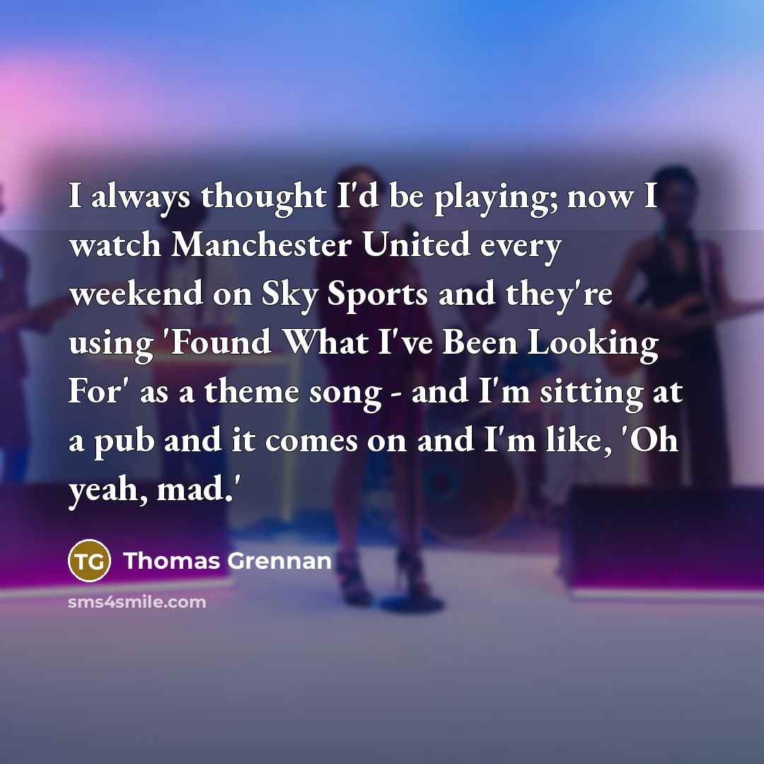 “I always thought I'd be playing; now I watch Manchester United every weekend on Sky Sports and they're using 'Found What I've Been Looking For' as a theme song - and I'm sitting at a pub and it comes on and I'm like, 'Oh yeah, mad.'” quote by Thomas Grennan
