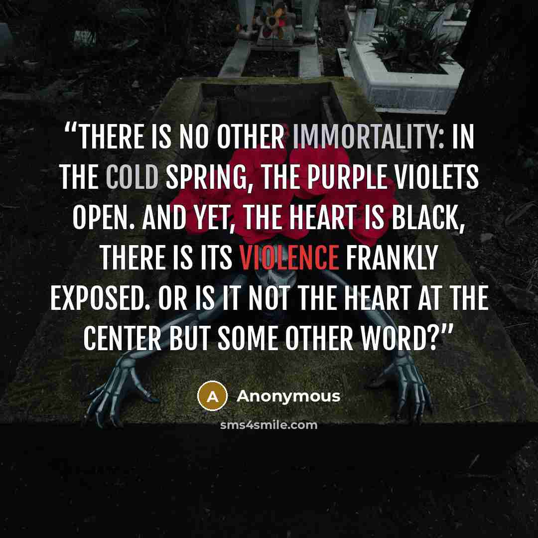 “There is no other immortality: in the cold spring, the purple violets open. And yet, the heart is black, there is its violence frankly exposed. Or is it not the heart at the center but some other word?” quote by Anonymous