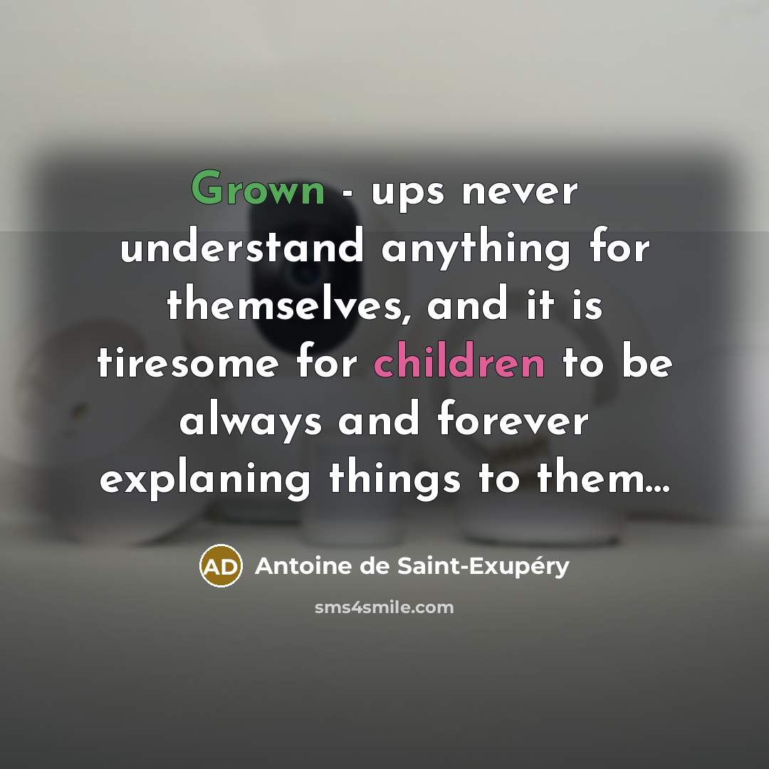 “Grown - ups never understand anything for themselves, and it is tiresome for children to be always and forever explaning things to them…” quote by Antoine de Saint-Exupery