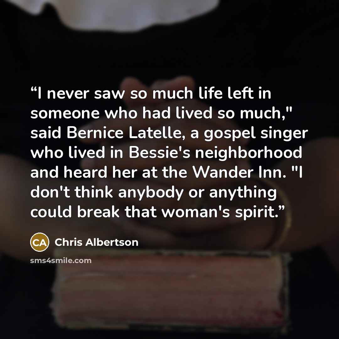 “I never saw so much life left in someone who had lived so much," said Bernice Latelle, a gospel singer who lived in Bessie's neighborhood and heard her at the Wander Inn. "I don't think anybody or anything could break that woman's spirit.” quote by Chris Albertson
