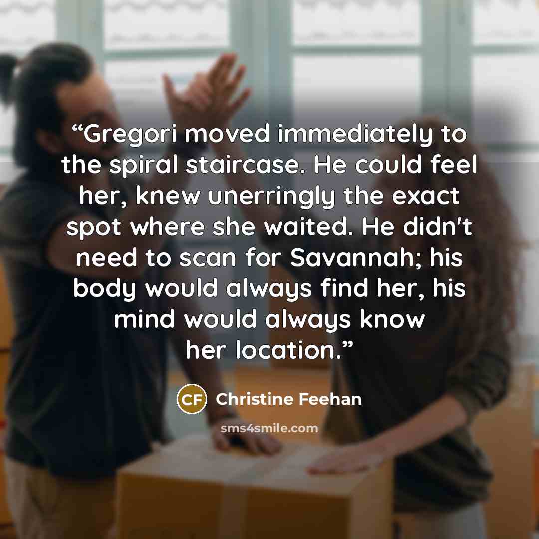 “Gregori moved immediately to the spiral staircase. He could feel her, knew unerringly the exact spot where she waited. He didn't need to scan for Savannah; his body would always find her, his mind would always know her location.” quote by Christine Feehan