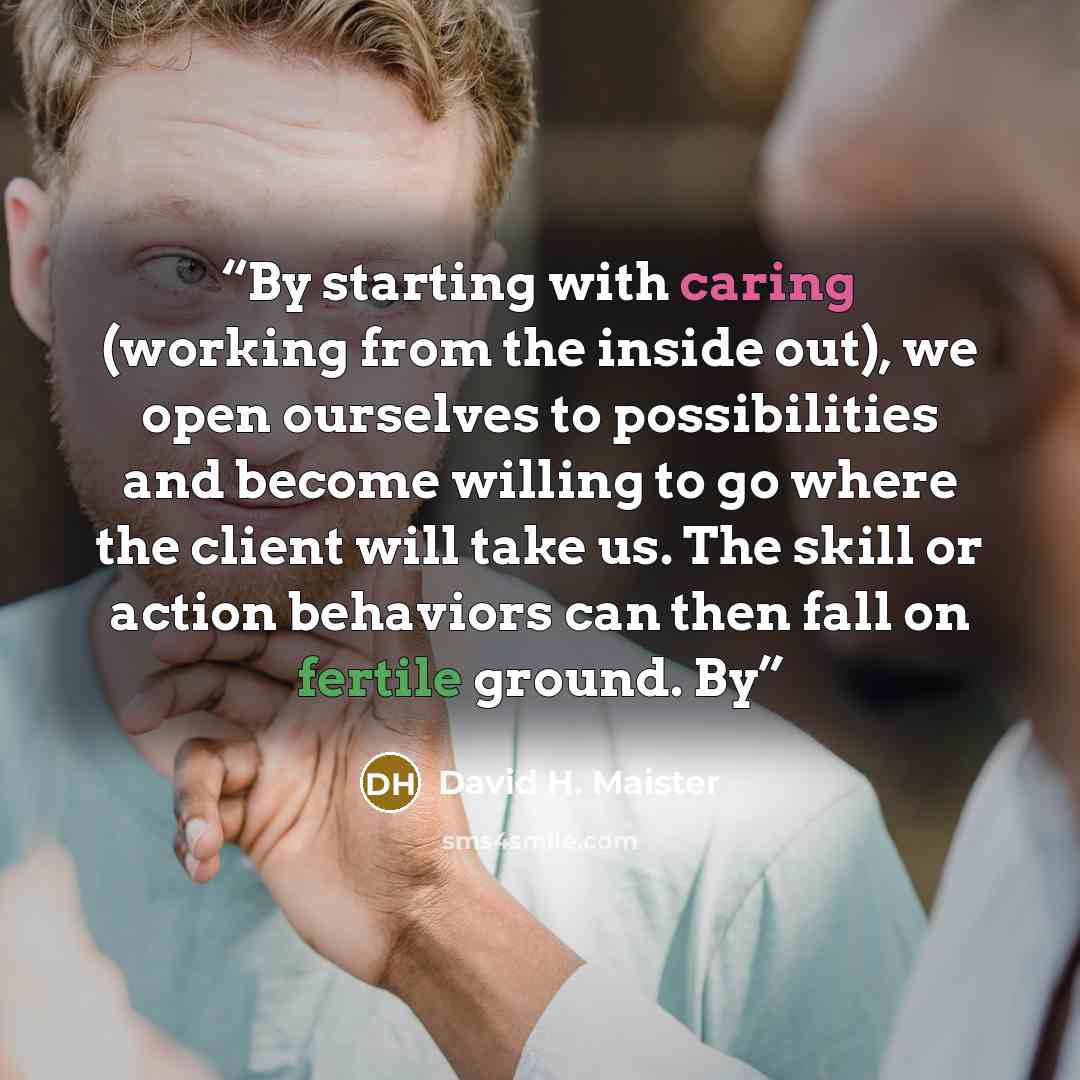 “By starting with caring (working from the inside out), we open ourselves to possibilities and become willing to go where the client will take us. The skill or action behaviors can then fall on fertile ground. By” quote by David H. Maister
