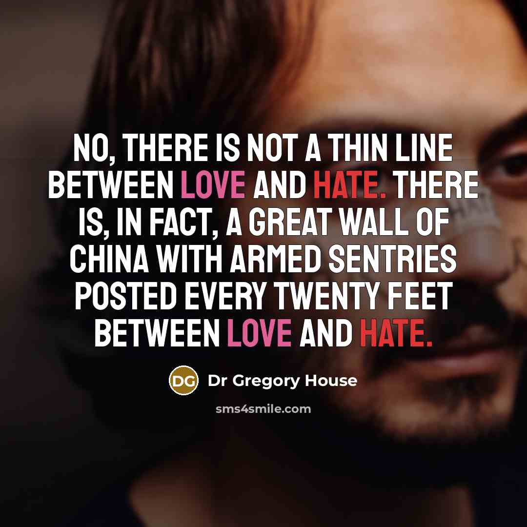 “No, there is not a thin line between love and hate. There is, in fact, a Great Wall of China with armed sentries posted every twenty feet between love and hate.” quote by Dr Gregory House