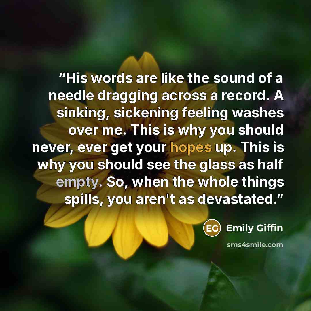 “His words are like the sound of a needle dragging across a record. A sinking, sickening feeling washes over me. This is why you should never, ever get your hopes up. This is why you should see the glass as half empty. So, when the whole things spills, you aren't as devastated.” quote by Emily Giffin