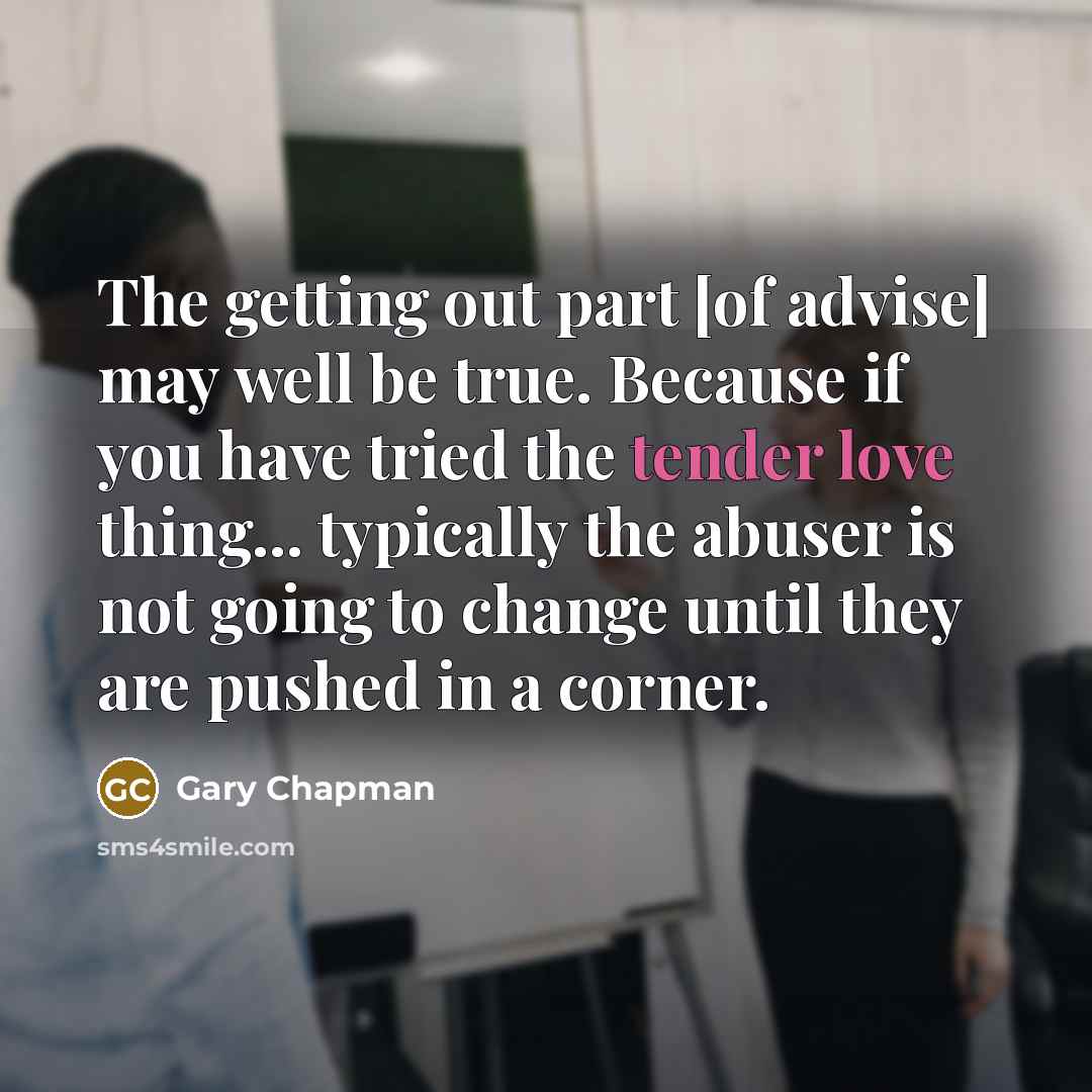 “The getting out part [of advise] may well be true. Because if you have tried the tender love thing... typically the abuser is not going to change until they are pushed in a corner.” quote by Gary Chapman