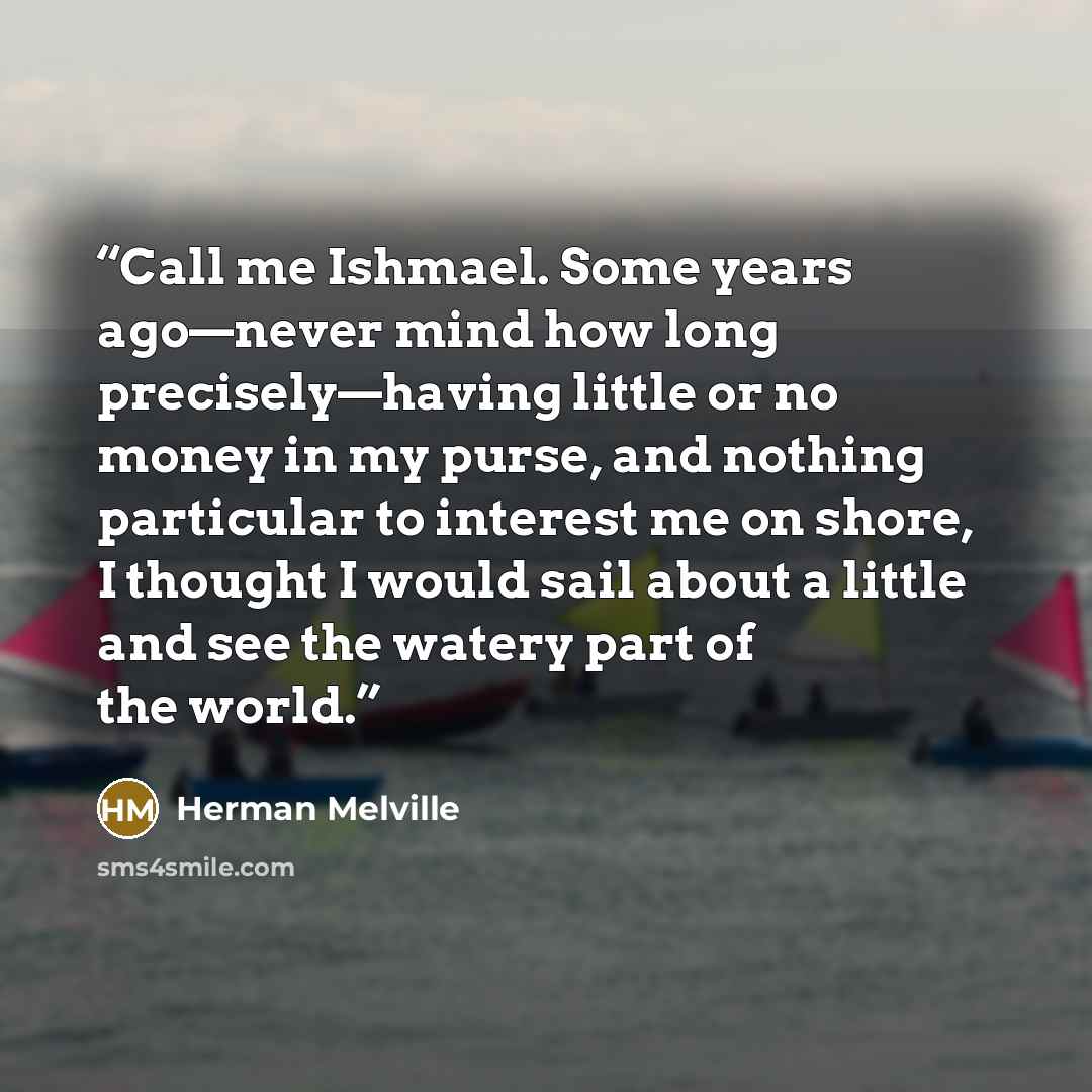 “Call me Ishmael. Some years ago—never mind how long precisely—having little or no money in my purse, and nothing particular to interest me on shore, I thought I would sail about a little and see the watery part of the world.” quote by Herman Melville