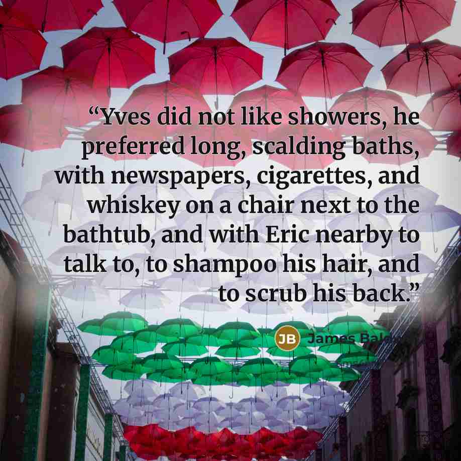 “Yves did not like showers, he preferred long, scalding baths, with newspapers, cigarettes, and whiskey on a chair next to the bathtub, and with Eric nearby to talk to, to shampoo his hair, and to scrub his back.” quote by James Baldwin