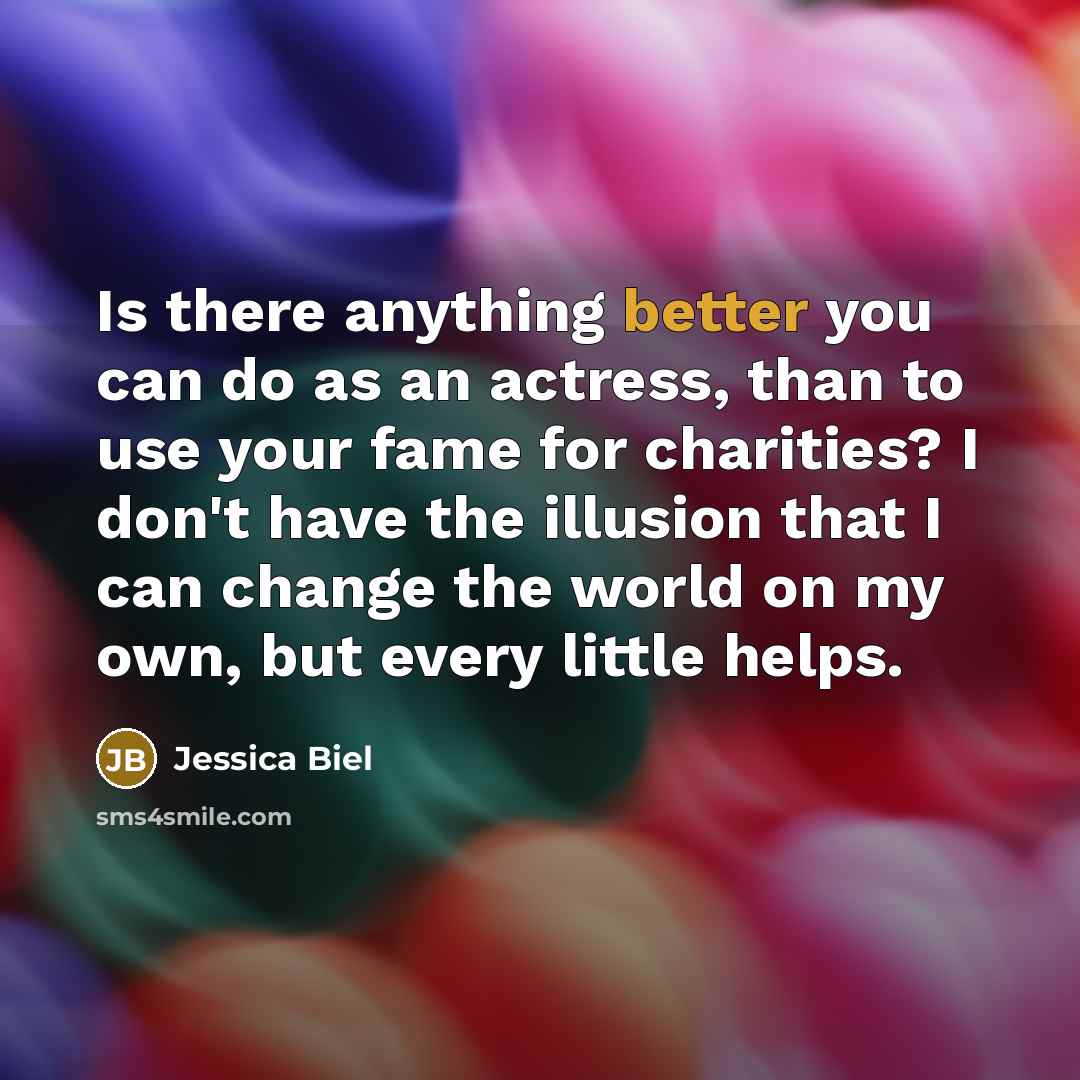 “Is there anything better you can do as an actress, than to use your fame for charities? I don't have the illusion that I can change the world on my own, but every little helps.” quote by Jessica Biel