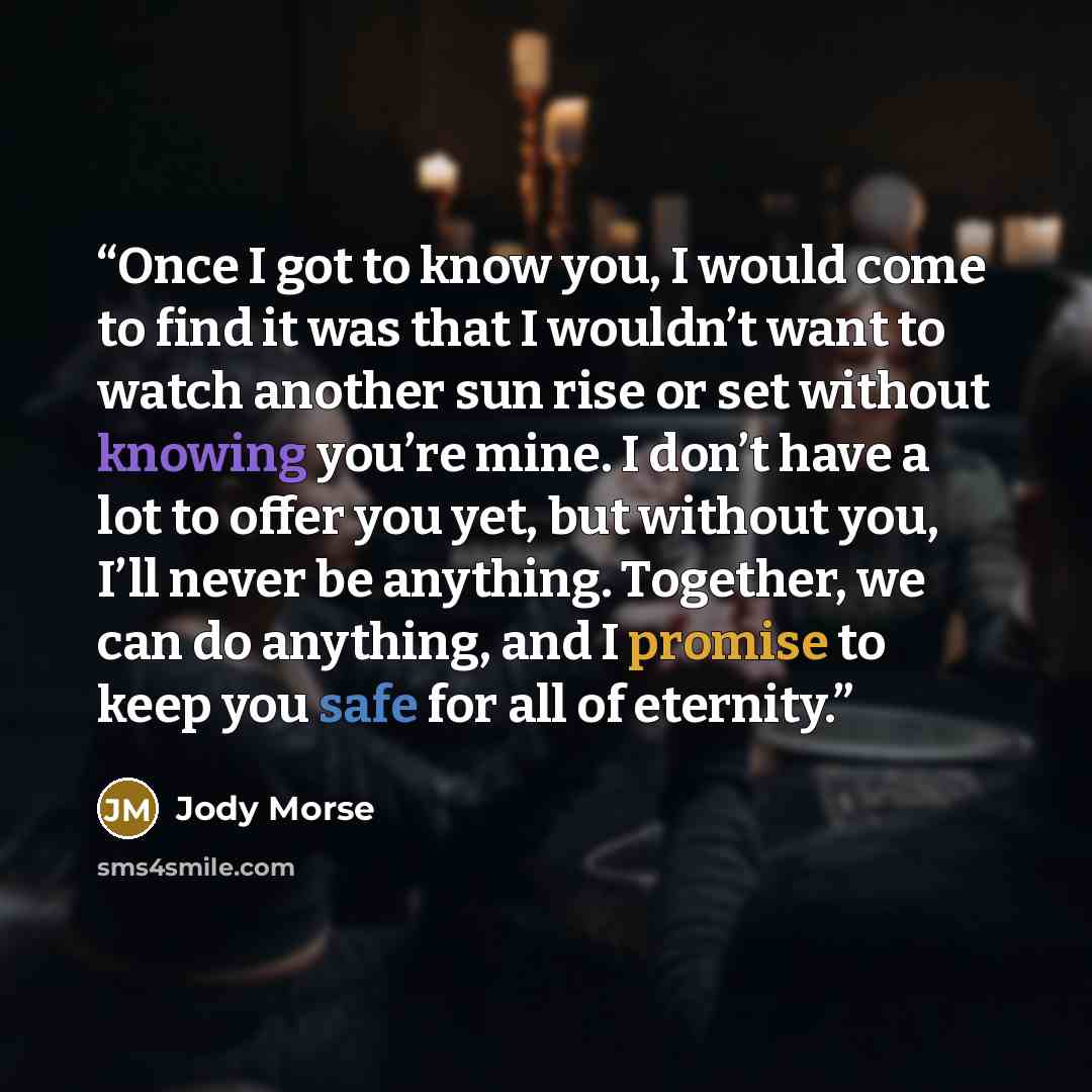 “Once I got to know you, I would come to find it was that I wouldn’t want to watch another sun rise or set without knowing you’re mine. I don’t have a lot to offer you yet, but without you, I’ll never be anything. Together, we can do anything, and I promise to keep you safe for all of eternity.” quote by Jody Morse