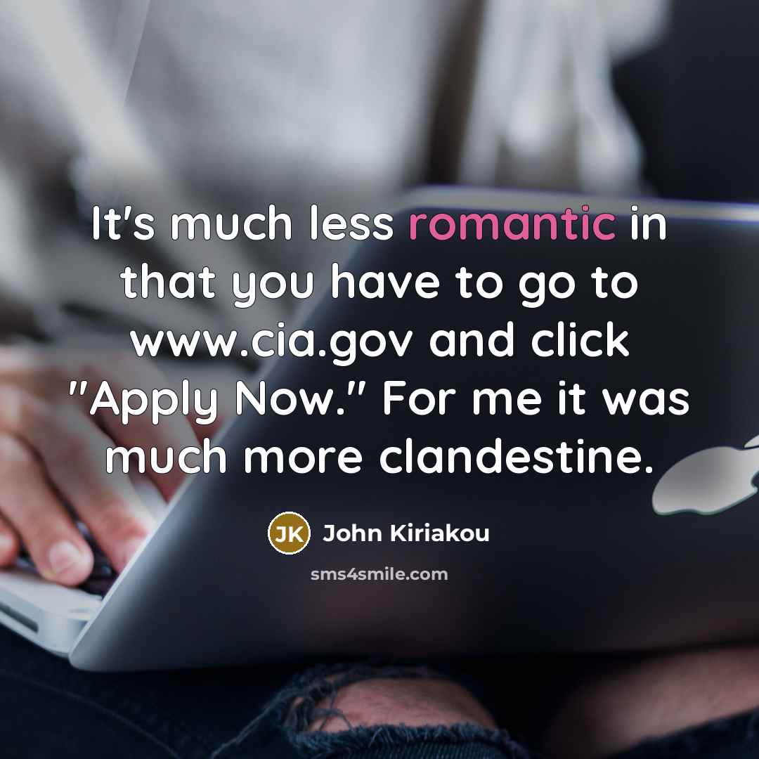 “It's much less romantic in that you have to go to www.cia.gov and click "Apply Now." For me it was much more clandestine.” quote by John Kiriakou