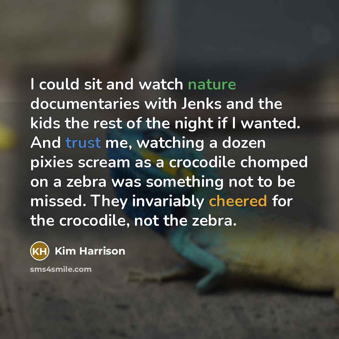 “I could sit and watch nature documentaries with Jenks and the kids the rest of the night if I wanted. And trust me, watching a dozen pixies scream as a crocodile chomped on a zebra was something not to be missed. They invariably cheered for the crocodile, not the zebra.” quote by Kim Harrison
