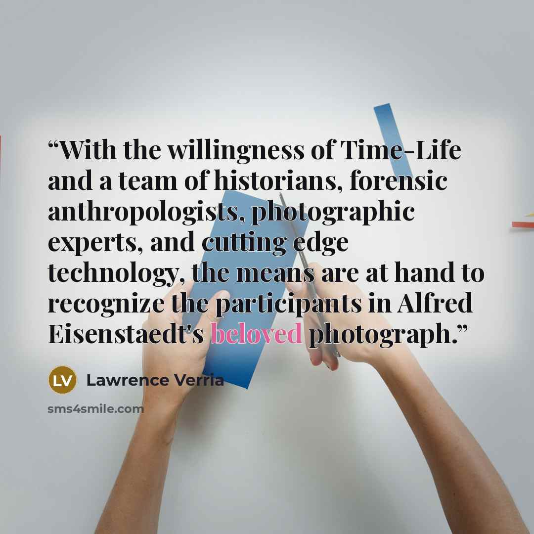 “With the willingness of Time-Life and a team of historians, forensic anthropologists, photographic experts, and cutting edge technology, the means are at hand to recognize the participants in Alfred Eisenstaedt's beloved photograph.” quote by Lawrence Verria