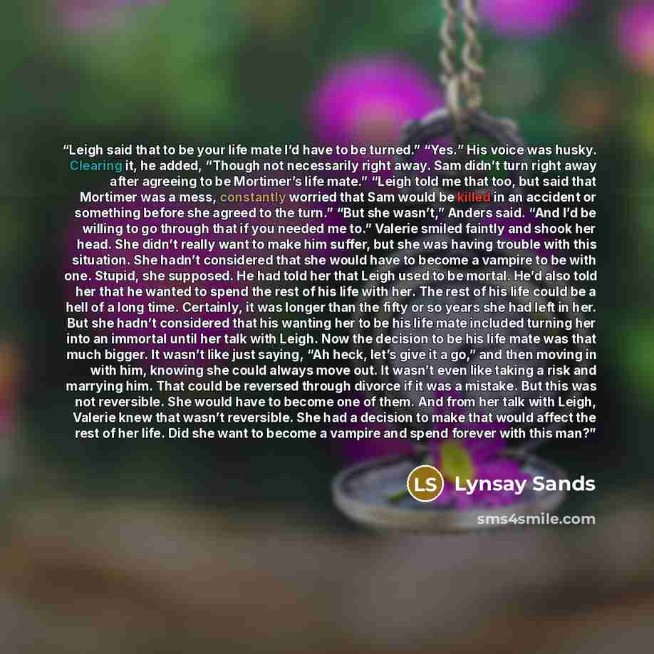 “Leigh said that to be your life mate I’d have to be turned.” “Yes.” His voice was husky. Clearing it, he added, “Though not necessarily right away. Sam didn’t turn right away after agreeing to be Mortimer’s life mate.” “Leigh told me that too, but said that Mortimer was a mess, constantly worried…” quote by Lynsay Sands