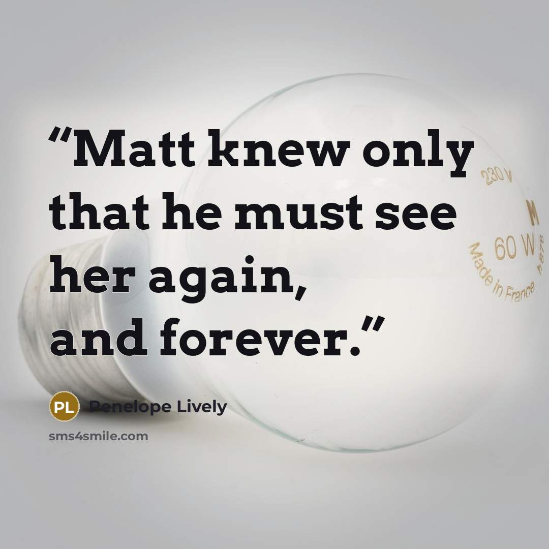 “Matt knew only that he must see her again, and forever.” quote by Penelope Lively