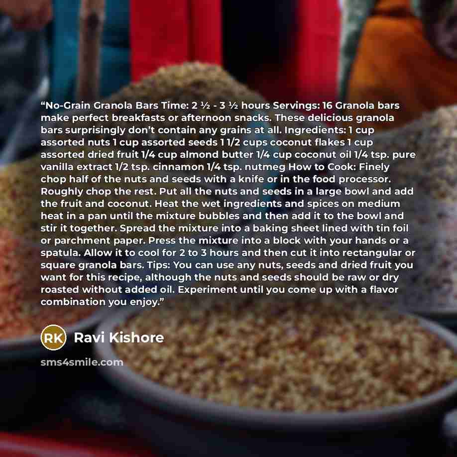 “No-Grain Granola Bars Time: 2 ½ - 3 ½ hours Servings: 16 Granola bars make perfect breakfasts or afternoon snacks. These delicious granola bars surprisingly don’t contain any grains at all. Ingredients: 1 cup assorted nuts 1 cup assorted seeds 1 1/2 cups coconut flakes 1 cup assorted dried fruit…” quote by Ravi Kishore