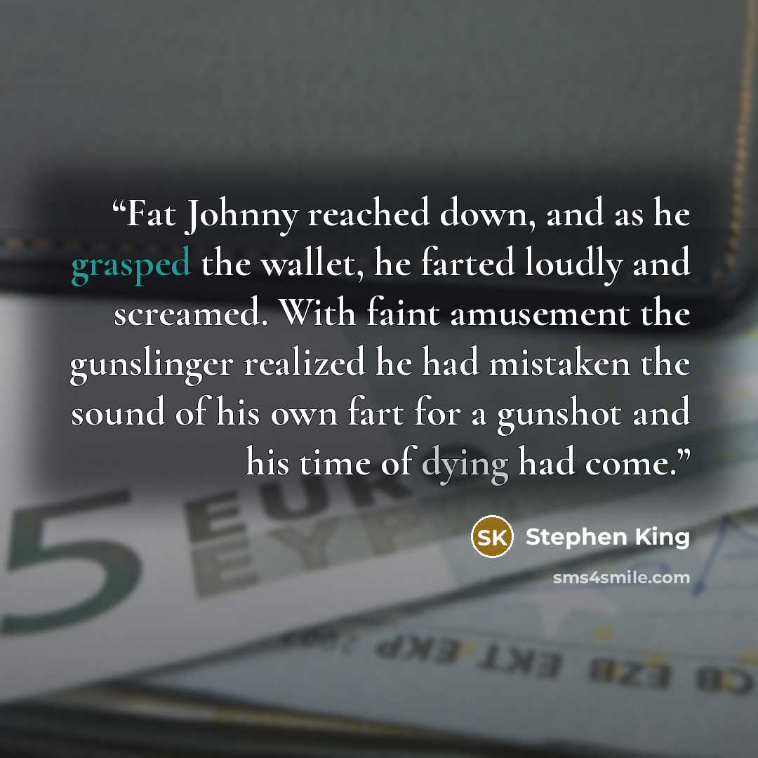 “Fat Johnny reached down, and as he grasped the wallet, he farted loudly and screamed. With faint amusement the gunslinger realized he had mistaken the sound of his own fart for a gunshot and his time of dying had come.” quote by Stephen King