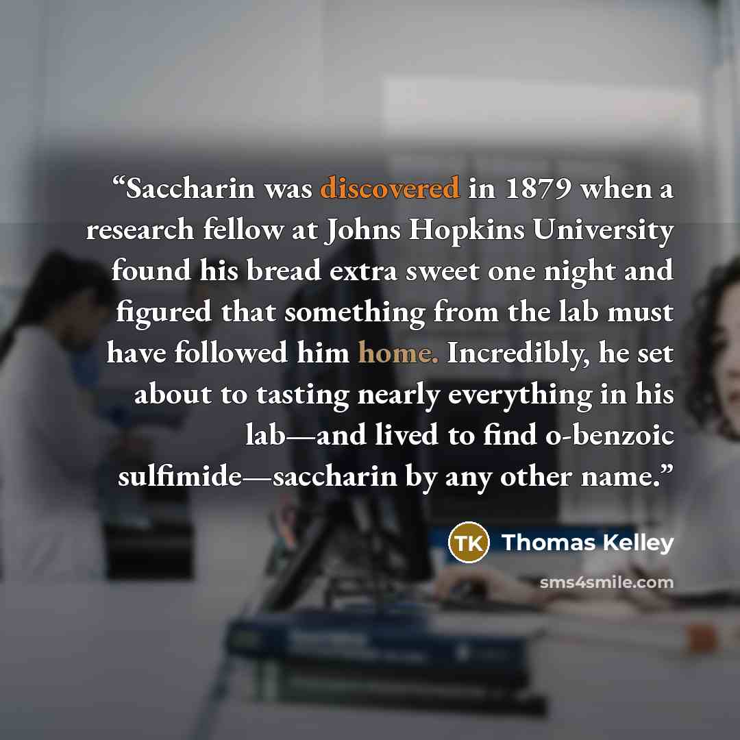 “Saccharin was discovered in 1879 when a research fellow at Johns Hopkins University found his bread extra sweet one night and figured that something from the lab must have followed him home. Incredibly, he set about to tasting nearly everything in his lab—and lived to find o-benzoic…” quote by Thomas Kelley
