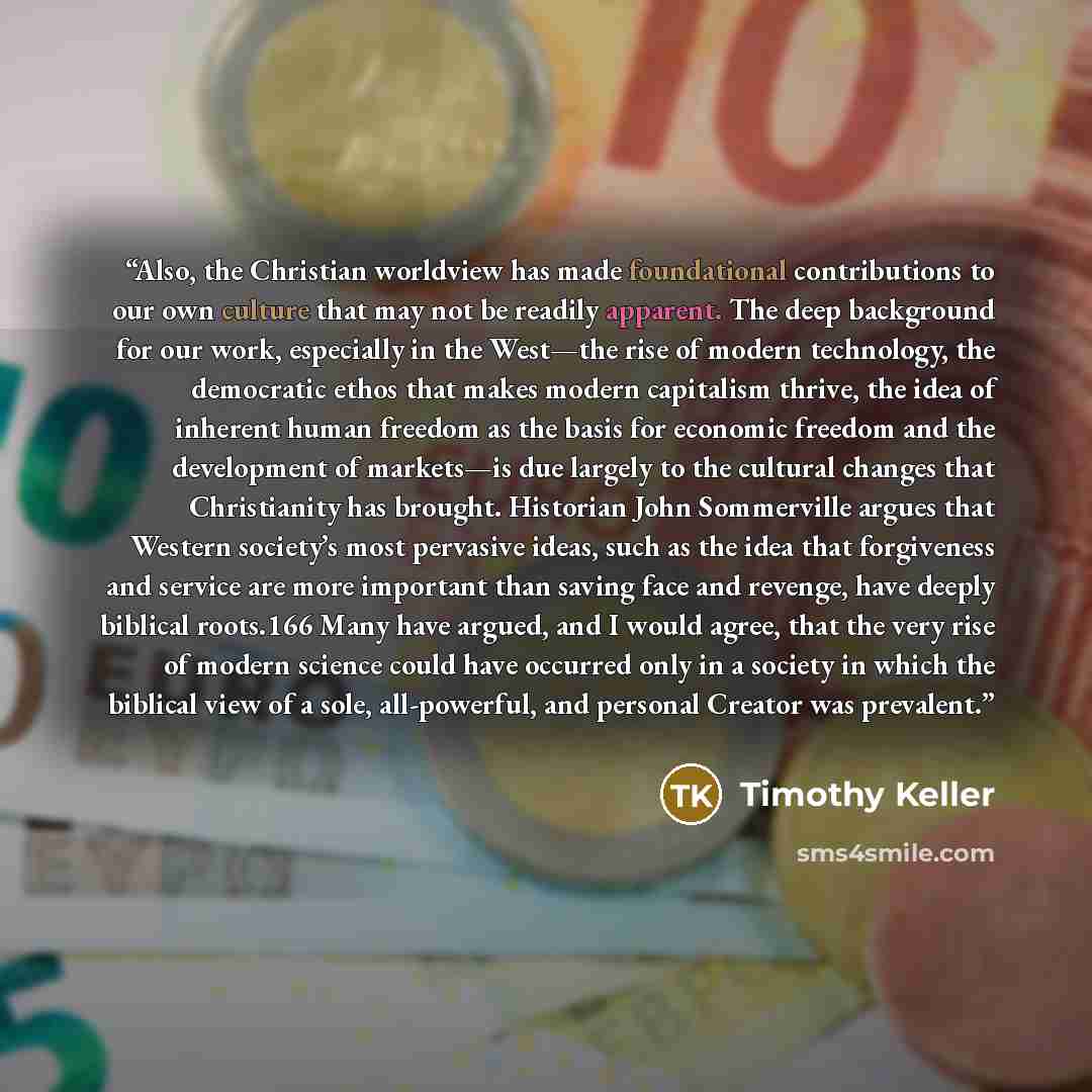“Also, the Christian worldview has made foundational contributions to our own culture that may not be readily apparent. The deep background for our work, especially in the West—the rise of modern technology, the democratic ethos that makes modern capitalism thrive, the idea of inherent human…” quote by Timothy Keller