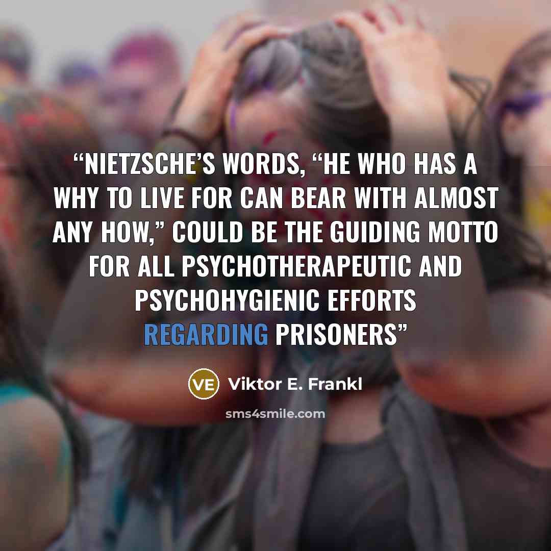 “Nietzsche’s words, “He who has a why to live for can bear with almost any how,” could be the guiding motto for all psychotherapeutic and psychohygienic efforts regarding prisoners” quote by Viktor E. Frankl