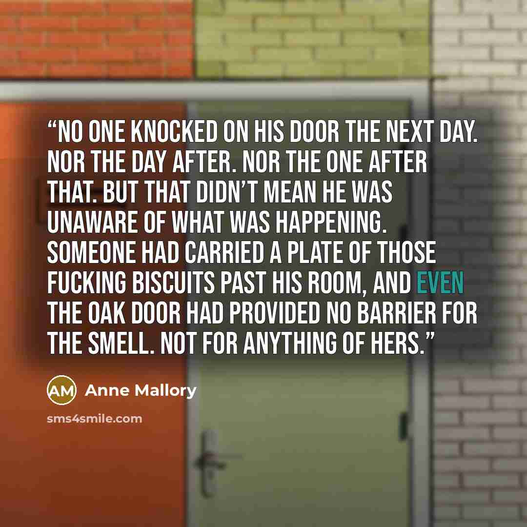 “No one knocked on his door the next day. Nor the day after. Nor the one after that. But that didn’t mean he was unaware of what was happening. Someone had carried a plate of those fucking biscuits past his room, and even the oak door had provided no barrier for the smell. Not for anything of hers.” quote by Anne Mallory