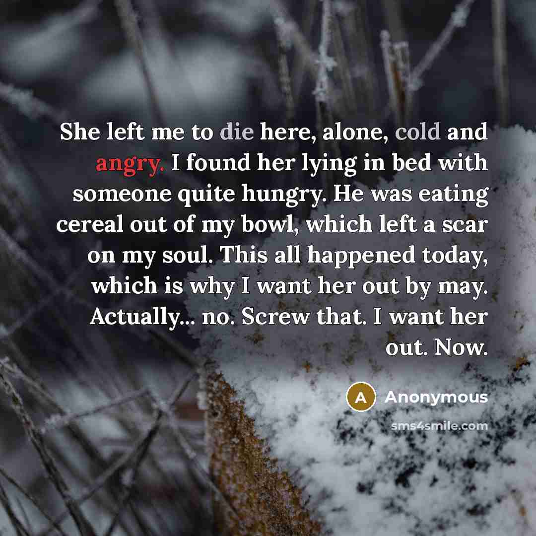 “She left me to die here, alone, cold and angry. I found her lying in bed with someone quite hungry. He was eating cereal out of my bowl, which left a scar on my soul. This all happened today, which is why I want her out by may. Actually... no. Screw that. I want her out. Now.” quote by Anonymous