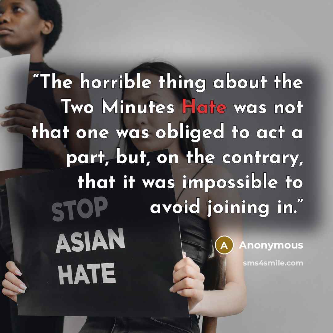 “The horrible thing about the Two Minutes Hate was not that one was obliged to act a part, but, on the contrary, that it was impossible to avoid joining in.” quote by Anonymous