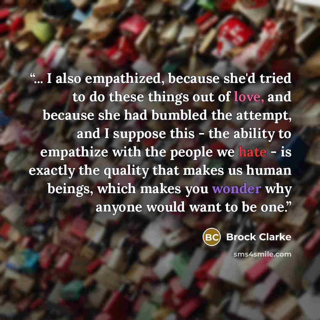 “... I also empathized, because she'd tried to do these things out of love, and because she had bumbled the attempt, and I suppose this - the ability to empathize with the people we hate - is exactly the quality that makes us human beings, which makes you wonder why anyone would want to be one.” quote by Brock Clarke