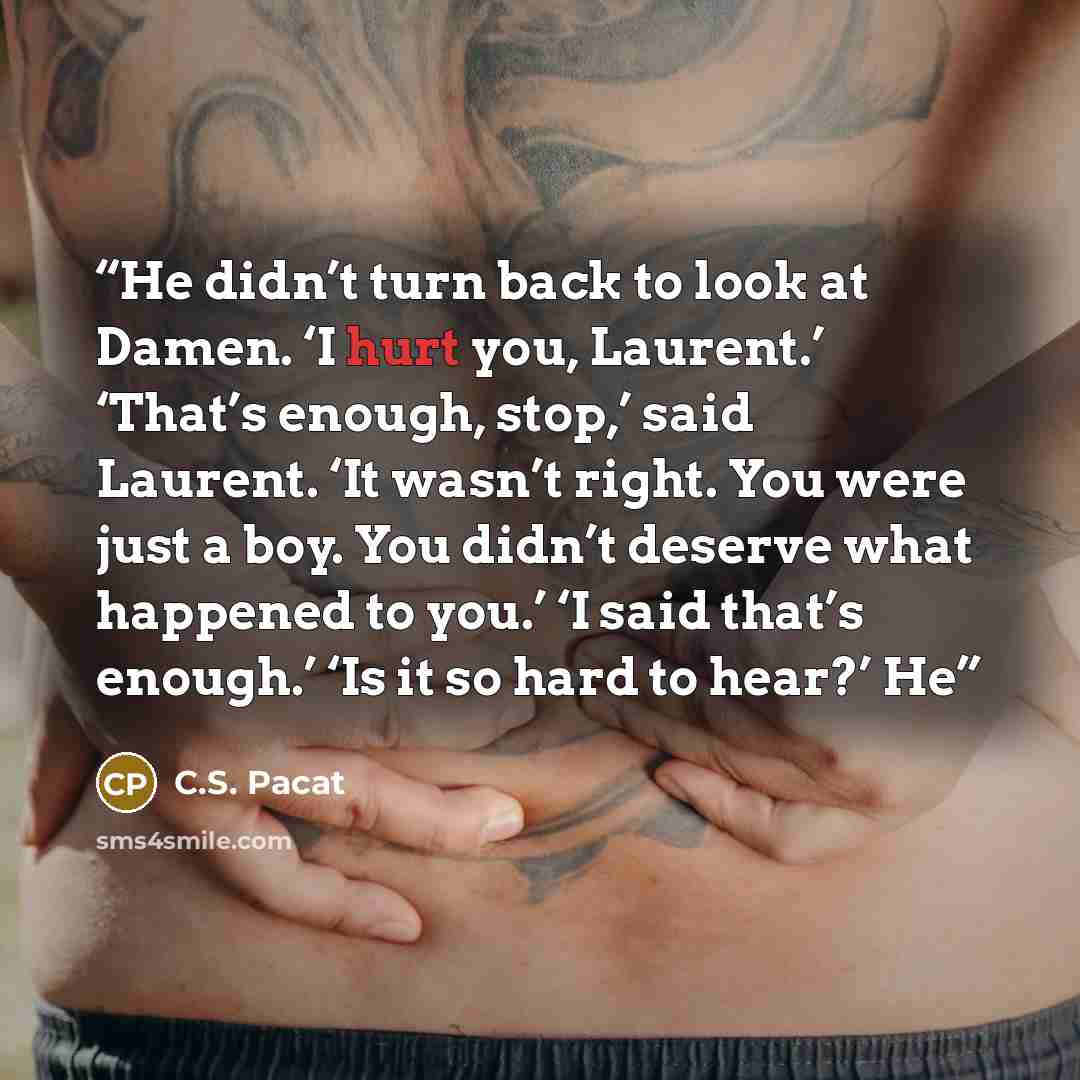 “He didn’t turn back to look at Damen. ‘I hurt you, Laurent.’ ‘That’s enough, stop,’ said Laurent. ‘It wasn’t right. You were just a boy. You didn’t deserve what happened to you.’ ‘I said that’s enough.’ ‘Is it so hard to hear?’ He” quote by C.S. Pacat