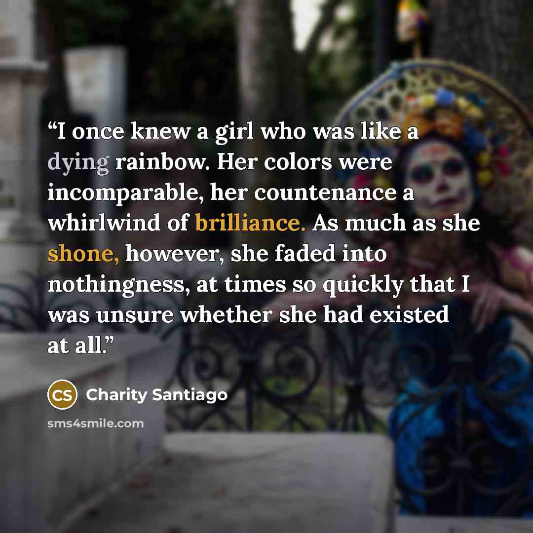 “I once knew a girl who was like a dying rainbow. Her colors were incomparable, her countenance a whirlwind of brilliance. As much as she shone, however, she faded into nothingness, at times so quickly that I was unsure whether she had existed at all.” quote by Charity Santiago