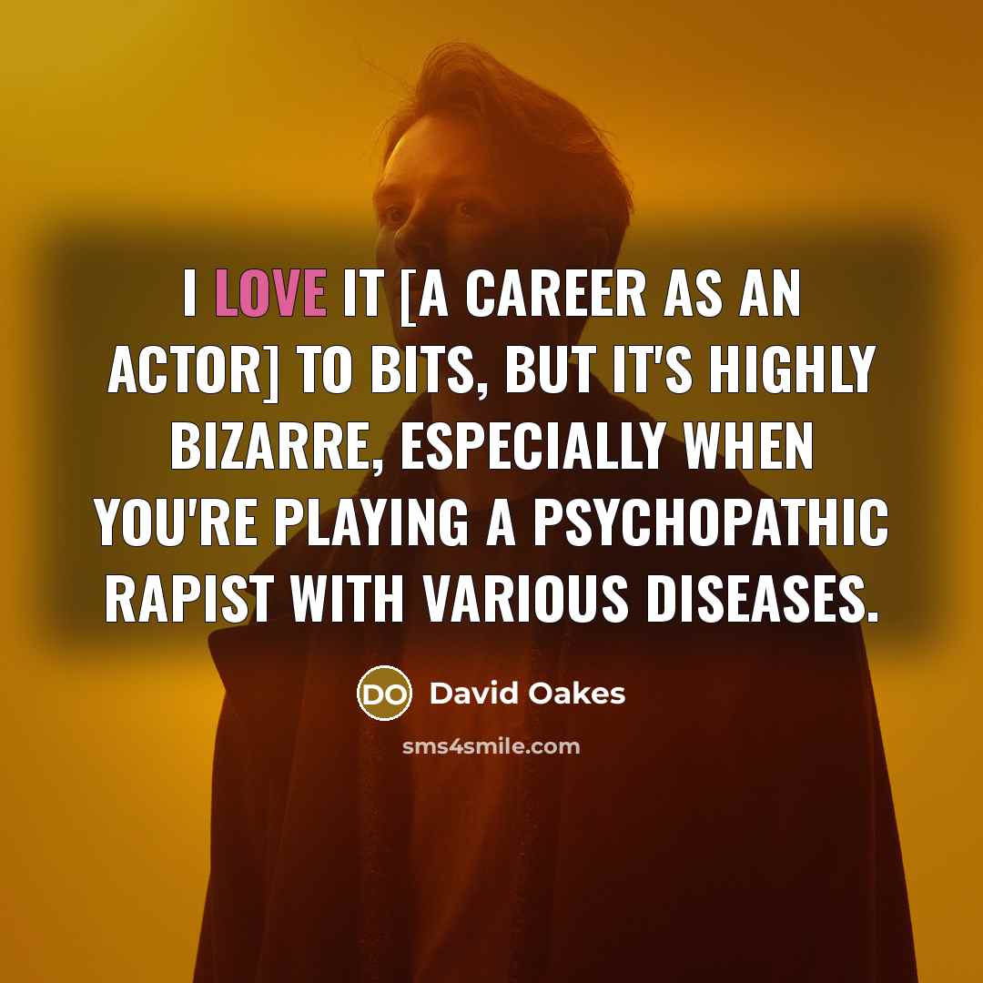 “I love it [a career as an actor] to bits, but it's highly bizarre, especially when you're playing a psychopathic rapist with various diseases.” quote by David Oakes