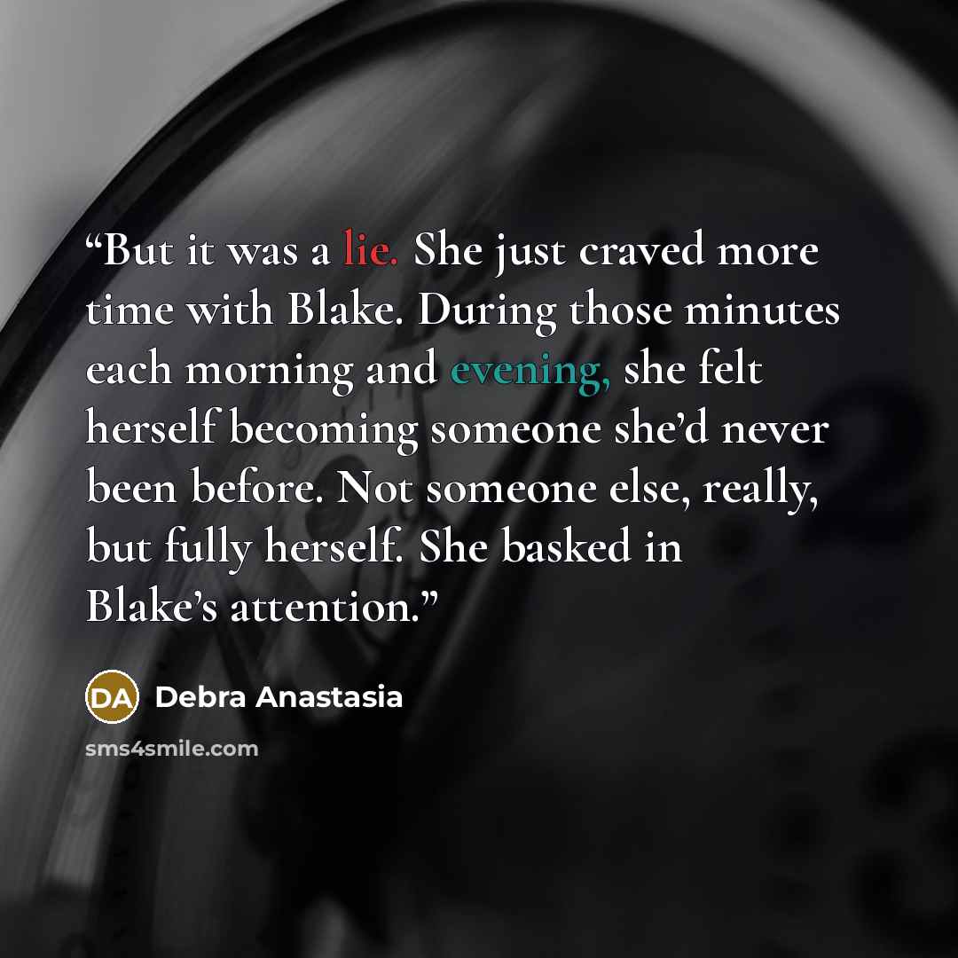 “But it was a lie. She just craved more time with Blake. During those minutes each morning and evening, she felt herself becoming someone she’d never been before. Not someone else, really, but fully herself. She basked in Blake’s attention.” quote by Debra Anastasia