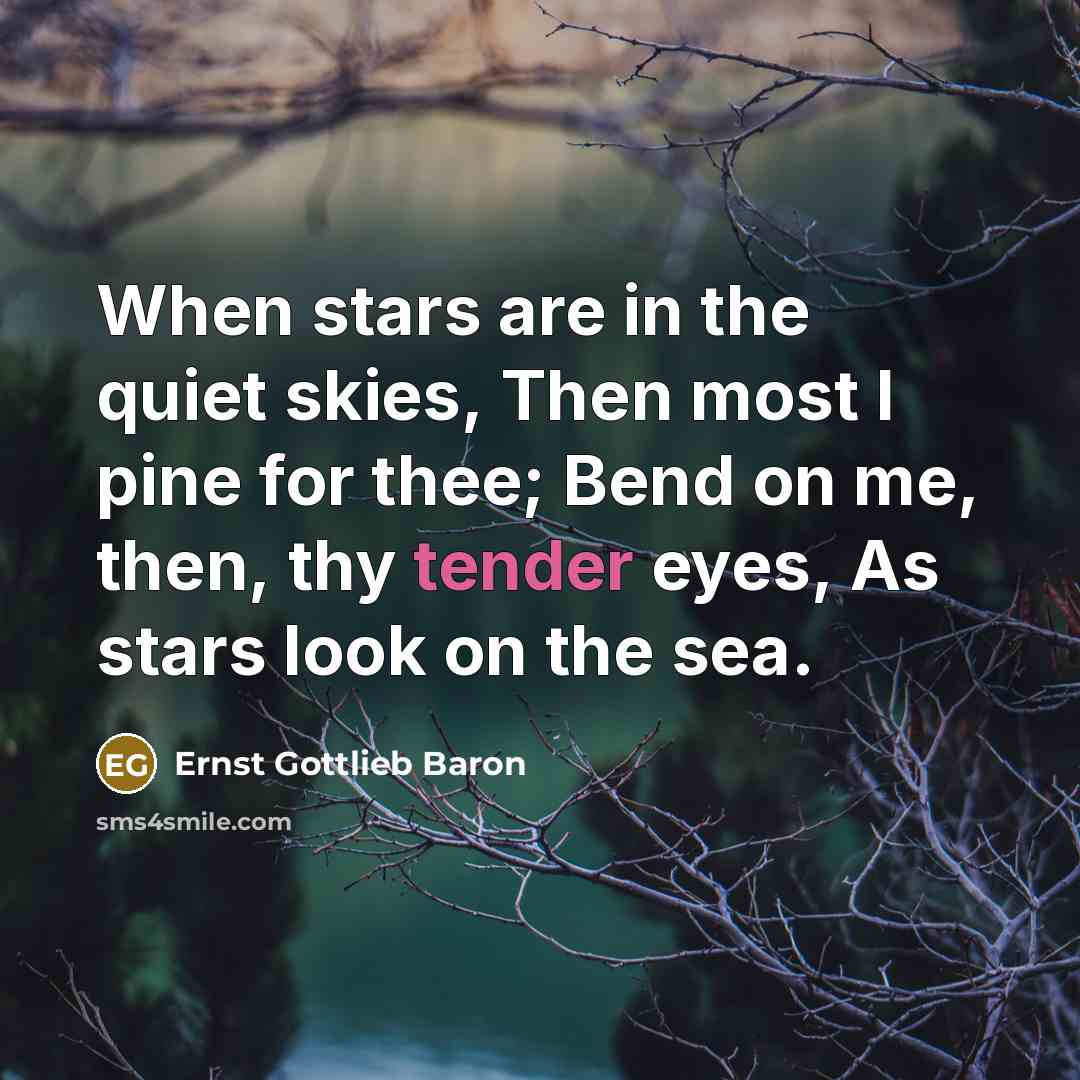 “When stars are in the quiet skies, Then most I pine for thee; Bend on me, then, thy tender eyes, As stars look on the sea.” quote by Ernst Gottlieb Baron